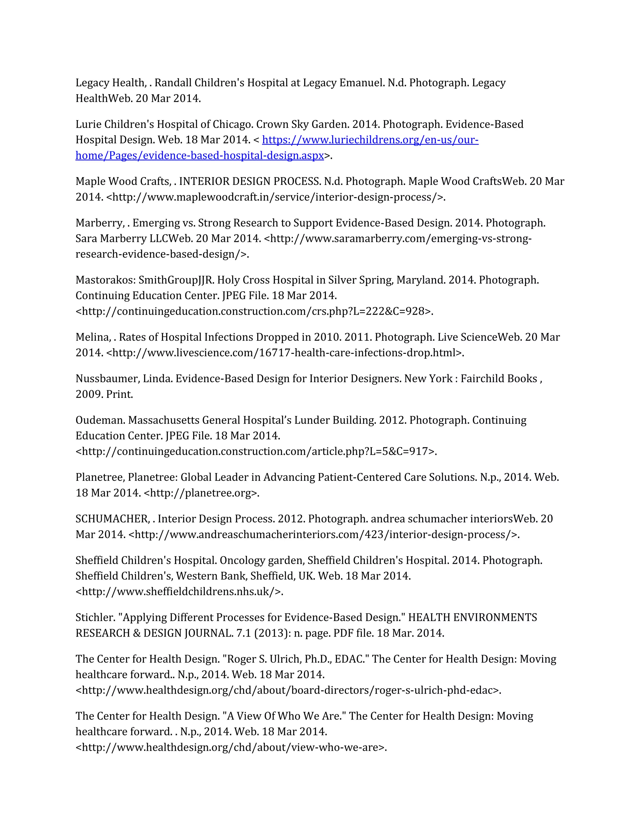 Legacy Health, . Randall Children's Hospital at Legacy Emanuel. N.d. Photograph. Legacy
HealthWeb. 20 Mar 2014.
Lurie Children's Hospital of Chicago. Crown Sky Garden. 2014. Photograph. Evidence-Based
Hospital Design. Web. 18 Mar 2014. < https://www.luriechildrens.org/en-us/our-
home/Pages/evidence-based-hospital-design.aspx>.
Maple Wood Crafts, . INTERIOR DESIGN PROCESS. N.d. Photograph. Maple Wood CraftsWeb. 20 Mar
2014. <http://www.maplewoodcraft.in/service/interior-design-process/>.
Marberry, . Emerging vs. Strong Research to Support Evidence-Based Design. 2014. Photograph.
Sara Marberry LLCWeb. 20 Mar 2014. <http://www.saramarberry.com/emerging-vs-strong-
research-evidence-based-design/>.
Mastorakos: SmithGroupJJR. Holy Cross Hospital in Silver Spring, Maryland. 2014. Photograph.
Continuing Education Center. JPEG File. 18 Mar 2014.
<http://continuingeducation.construction.com/crs.php?L=222&C=928>.
Melina, . Rates of Hospital Infections Dropped in 2010. 2011. Photograph. Live ScienceWeb. 20 Mar
2014. <http://www.livescience.com/16717-health-care-infections-drop.html>.
Nussbaumer, Linda. Evidence-Based Design for Interior Designers. New York : Fairchild Books ,
2009. Print.
Oudeman. Massachusetts General Hospital’s Lunder Building. 2012. Photograph. Continuing
Education Center. JPEG File. 18 Mar 2014.
<http://continuingeducation.construction.com/article.php?L=5&C=917>.
Planetree, Planetree: Global Leader in Advancing Patient-Centered Care Solutions. N.p., 2014. Web.
18 Mar 2014. <http://planetree.org>.
SCHUMACHER, . Interior Design Process. 2012. Photograph. andrea schumacher interiorsWeb. 20
Mar 2014. <http://www.andreaschumacherinteriors.com/423/interior-design-process/>.
Sheffield Children's Hospital. Oncology garden, Sheffield Children's Hospital. 2014. Photograph.
Sheffield Children's, Western Bank, Sheffield, UK. Web. 18 Mar 2014.
<http://www.sheffieldchildrens.nhs.uk/>.
Stichler. "Applying Different Processes for Evidence-Based Design." HEALTH ENVIRONMENTS
RESEARCH & DESIGN JOURNAL. 7.1 (2013): n. page. PDF file. 18 Mar. 2014.
The Center for Health Design. "Roger S. Ulrich, Ph.D., EDAC." The Center for Health Design: Moving
healthcare forward.. N.p., 2014. Web. 18 Mar 2014.
<http://www.healthdesign.org/chd/about/board-directors/roger-s-ulrich-phd-edac>.
The Center for Health Design. "A View Of Who We Are." The Center for Health Design: Moving
healthcare forward. . N.p., 2014. Web. 18 Mar 2014.
<http://www.healthdesign.org/chd/about/view-who-we-are>.
 
