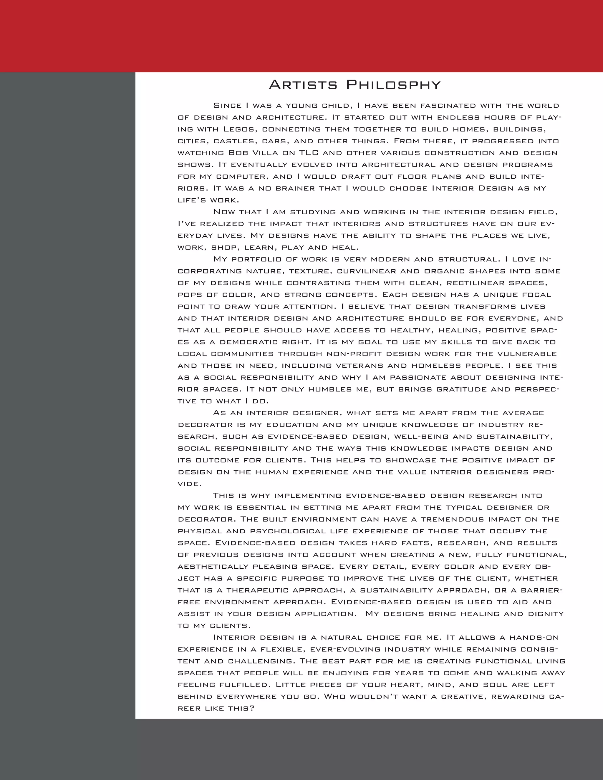 Artists Philosphy
	 Since I was a young child, I have been fascinated with the world
of design and architecture. It started out with endless hours of play-
ing with Legos, connecting them together to build homes, buildings,
cities, castles, cars, and other things. From there, it progressed into
watching Bob Villa on TLC and other various construction and design
shows. It eventually evolved into architectural and design programs
for my computer, and I would draft out floor plans and build inte-
riors. It was a no brainer that I would choose Interior Design as my
life’s work.
	 Now that I am studying and working in the interior design field,
I’ve realized the impact that interiors and structures have on our ev-
eryday lives. My designs have the ability to shape the places we live,
work, shop, learn, play and heal.
	 My portfolio of work is very modern and structural. I love in-
corporating nature, texture, curvilinear and organic shapes into some
of my designs while contrasting them with clean, rectilinear spaces,
pops of color, and strong concepts. Each design has a unique focal
point to draw your attention. I believe that design transforms lives
and that interior design and architecture should be for everyone, and
that all people should have access to healthy, healing, positive spac-
es as a democratic right. It is my goal to use my skills to give back to
local communities through non-profit design work for the vulnerable
and those in need, including veterans and homeless people. I see this
as a social responsibility and why I am passionate about designing inte-
rior spaces. It not only humbles me, but brings gratitude and perspec-
tive to what I do.
	 As an interior designer, what sets me apart from the average
decorator is my education and my unique knowledge of industry re-
search, such as evidence-based design, well-being and sustainability,
social responsibility and the ways this knowledge impacts design and
its outcome for clients. This helps to showcase the positive impact of
design on the human experience and the value interior designers pro-
vide.
	 This is why implementing evidence-based design research into
my work is essential in setting me apart from the typical designer or
decorator. The built environment can have a tremendous impact on the
physical and psychological life experience of those that occupy the
space. Evidence-based design takes hard facts, research, and results
of previous designs into account when creating a new, fully functional,
aesthetically pleasing space. Every detail, every color and every ob-
ject has a specific purpose to improve the lives of the client, whether
that is a therapeutic approach, a sustainability approach, or a barrier-
free environment approach. Evidence-based design is used to aid and
assist in your design application. My designs bring healing and dignity
to my clients.
	 Interior design is a natural choice for me. It allows a hands-on
experience in a flexible, ever-evolving industry while remaining consis-
tent and challenging. The best part for me is creating functional living
spaces that people will be enjoying for years to come and walking away
feeling fulfilled. Little pieces of your heart, mind, and soul are left
behind everywhere you go. Who wouldn’t want a creative, rewarding ca-
reer like this?
 