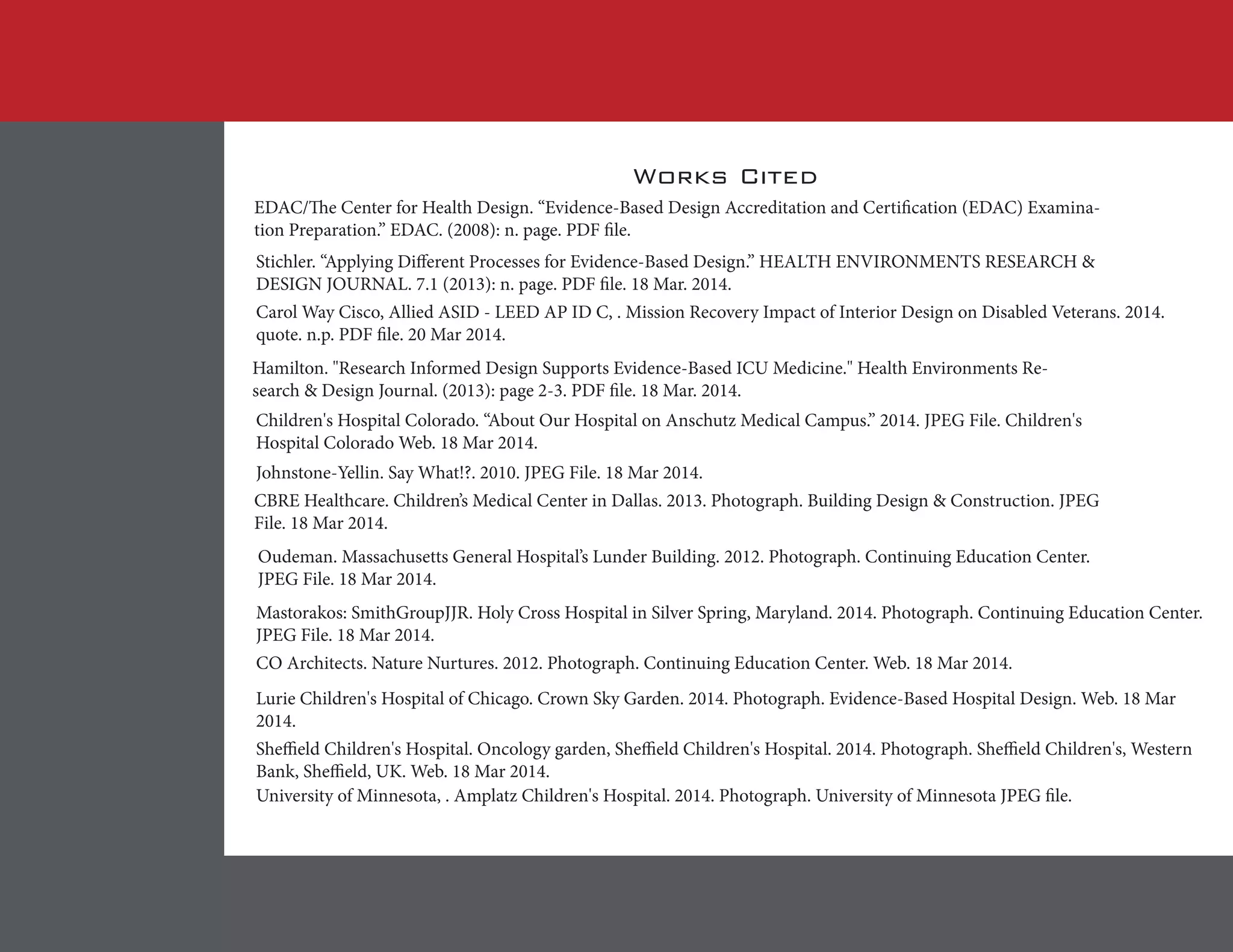 Works Cited
EDAC/The Center for Health Design. “Evidence-Based Design Accreditation and Certification (EDAC) Examina-
tion Preparation.” EDAC. (2008): n. page. PDF file.
Stichler. “Applying Different Processes for Evidence-Based Design.” HEALTH ENVIRONMENTS RESEARCH &
DESIGN JOURNAL. 7.1 (2013): n. page. PDF file. 18 Mar. 2014.
Carol Way Cisco, Allied ASID - LEED AP ID C, . Mission Recovery Impact of Interior Design on Disabled Veterans. 2014.
quote. n.p. PDF file. 20 Mar 2014.
Hamilton. "Research Informed Design Supports Evidence-Based ICU Medicine." Health Environments Re-
search & Design Journal. (2013): page 2-3. PDF file. 18 Mar. 2014.
Children's Hospital Colorado. “About Our Hospital on Anschutz Medical Campus.” 2014. JPEG File. Children's
Hospital Colorado Web. 18 Mar 2014.
Johnstone-Yellin. Say What!?. 2010. JPEG File. 18 Mar 2014.
CBRE Healthcare. Children’s Medical Center in Dallas. 2013. Photograph. Building Design & Construction. JPEG
File. 18 Mar 2014.
Oudeman. Massachusetts General Hospital’s Lunder Building. 2012. Photograph. Continuing Education Center.
JPEG File. 18 Mar 2014.
Mastorakos: SmithGroupJJR. Holy Cross Hospital in Silver Spring, Maryland. 2014. Photograph. Continuing Education Center.
JPEG File. 18 Mar 2014.
CO Architects. Nature Nurtures. 2012. Photograph. Continuing Education Center. Web. 18 Mar 2014.
Lurie Children's Hospital of Chicago. Crown Sky Garden. 2014. Photograph. Evidence-Based Hospital Design. Web. 18 Mar
2014.
Sheffield Children's Hospital. Oncology garden, Sheffield Children's Hospital. 2014. Photograph. Sheffield Children's, Western
Bank, Sheffield, UK. Web. 18 Mar 2014.
University of Minnesota, . Amplatz Children's Hospital. 2014. Photograph. University of Minnesota JPEG file.
 