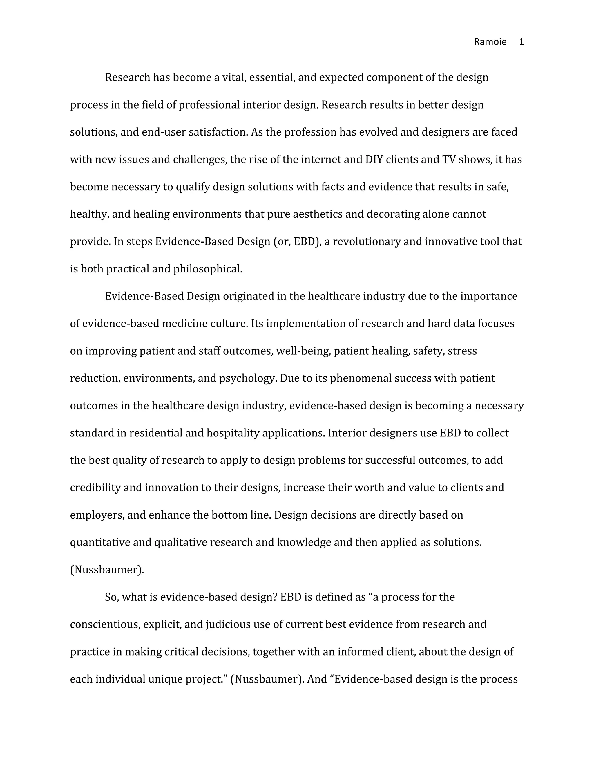 Ramoie 1
Research has become a vital, essential, and expected component of the design
process in the field of professional interior design. Research results in better design
solutions, and end-user satisfaction. As the profession has evolved and designers are faced
with new issues and challenges, the rise of the internet and DIY clients and TV shows, it has
become necessary to qualify design solutions with facts and evidence that results in safe,
healthy, and healing environments that pure aesthetics and decorating alone cannot
provide. In steps Evidence-Based Design (or, EBD), a revolutionary and innovative tool that
is both practical and philosophical.
Evidence-Based Design originated in the healthcare industry due to the importance
of evidence-based medicine culture. Its implementation of research and hard data focuses
on improving patient and staff outcomes, well-being, patient healing, safety, stress
reduction, environments, and psychology. Due to its phenomenal success with patient
outcomes in the healthcare design industry, evidence-based design is becoming a necessary
standard in residential and hospitality applications. Interior designers use EBD to collect
the best quality of research to apply to design problems for successful outcomes, to add
credibility and innovation to their designs, increase their worth and value to clients and
employers, and enhance the bottom line. Design decisions are directly based on
quantitative and qualitative research and knowledge and then applied as solutions.
(Nussbaumer).
So, what is evidence-based design? EBD is defined as “a process for the
conscientious, explicit, and judicious use of current best evidence from research and
practice in making critical decisions, together with an informed client, about the design of
each individual unique project.” (Nussbaumer). And “Evidence-based design is the process
 