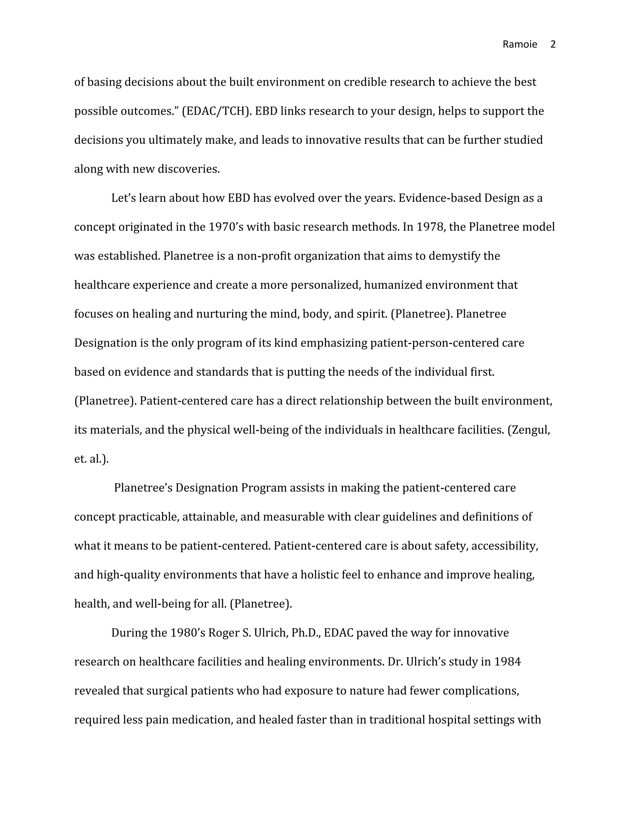 Ramoie 2
of basing decisions about the built environment on credible research to achieve the best
possible outcomes.” (EDAC/TCH). EBD links research to your design, helps to support the
decisions you ultimately make, and leads to innovative results that can be further studied
along with new discoveries.
Let’s learn about how EBD has evolved over the years. Evidence-based Design as a
concept originated in the 1970’s with basic research methods. In 1978, the Planetree model
was established. Planetree is a non-profit organization that aims to demystify the
healthcare experience and create a more personalized, humanized environment that
focuses on healing and nurturing the mind, body, and spirit. (Planetree). Planetree
Designation is the only program of its kind emphasizing patient-person-centered care
based on evidence and standards that is putting the needs of the individual first.
(Planetree). Patient-centered care has a direct relationship between the built environment,
its materials, and the physical well-being of the individuals in healthcare facilities. (Zengul,
et. al.).
Planetree’s Designation Program assists in making the patient-centered care
concept practicable, attainable, and measurable with clear guidelines and definitions of
what it means to be patient-centered. Patient-centered care is about safety, accessibility,
and high-quality environments that have a holistic feel to enhance and improve healing,
health, and well-being for all. (Planetree).
During the 1980’s Roger S. Ulrich, Ph.D., EDAC paved the way for innovative
research on healthcare facilities and healing environments. Dr. Ulrich’s study in 1984
revealed that surgical patients who had exposure to nature had fewer complications,
required less pain medication, and healed faster than in traditional hospital settings with
 