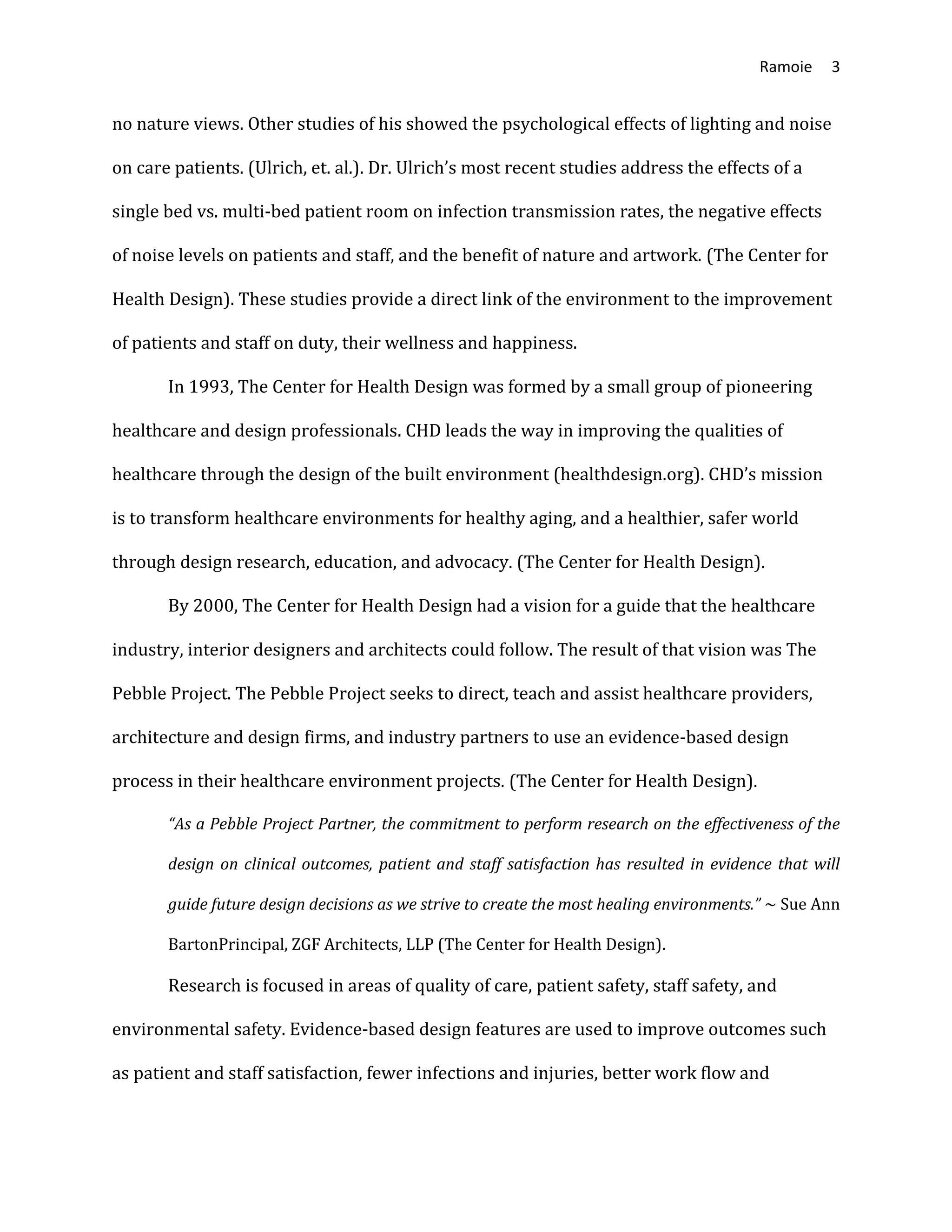 Ramoie 3
no nature views. Other studies of his showed the psychological effects of lighting and noise
on care patients. (Ulrich, et. al.). Dr. Ulrich’s most recent studies address the effects of a
single bed vs. multi-bed patient room on infection transmission rates, the negative effects
of noise levels on patients and staff, and the benefit of nature and artwork. (The Center for
Health Design). These studies provide a direct link of the environment to the improvement
of patients and staff on duty, their wellness and happiness.
In 1993, The Center for Health Design was formed by a small group of pioneering
healthcare and design professionals. CHD leads the way in improving the qualities of
healthcare through the design of the built environment (healthdesign.org). CHD’s mission
is to transform healthcare environments for healthy aging, and a healthier, safer world
through design research, education, and advocacy. (The Center for Health Design).
By 2000, The Center for Health Design had a vision for a guide that the healthcare
industry, interior designers and architects could follow. The result of that vision was The
Pebble Project. The Pebble Project seeks to direct, teach and assist healthcare providers,
architecture and design firms, and industry partners to use an evidence-based design
process in their healthcare environment projects. (The Center for Health Design).
“As a Pebble Project Partner, the commitment to perform research on the effectiveness of the
design on clinical outcomes, patient and staff satisfaction has resulted in evidence that will
guide future design decisions as we strive to create the most healing environments.” ~ Sue Ann
BartonPrincipal, ZGF Architects, LLP (The Center for Health Design).
Research is focused in areas of quality of care, patient safety, staff safety, and
environmental safety. Evidence-based design features are used to improve outcomes such
as patient and staff satisfaction, fewer infections and injuries, better work flow and
 