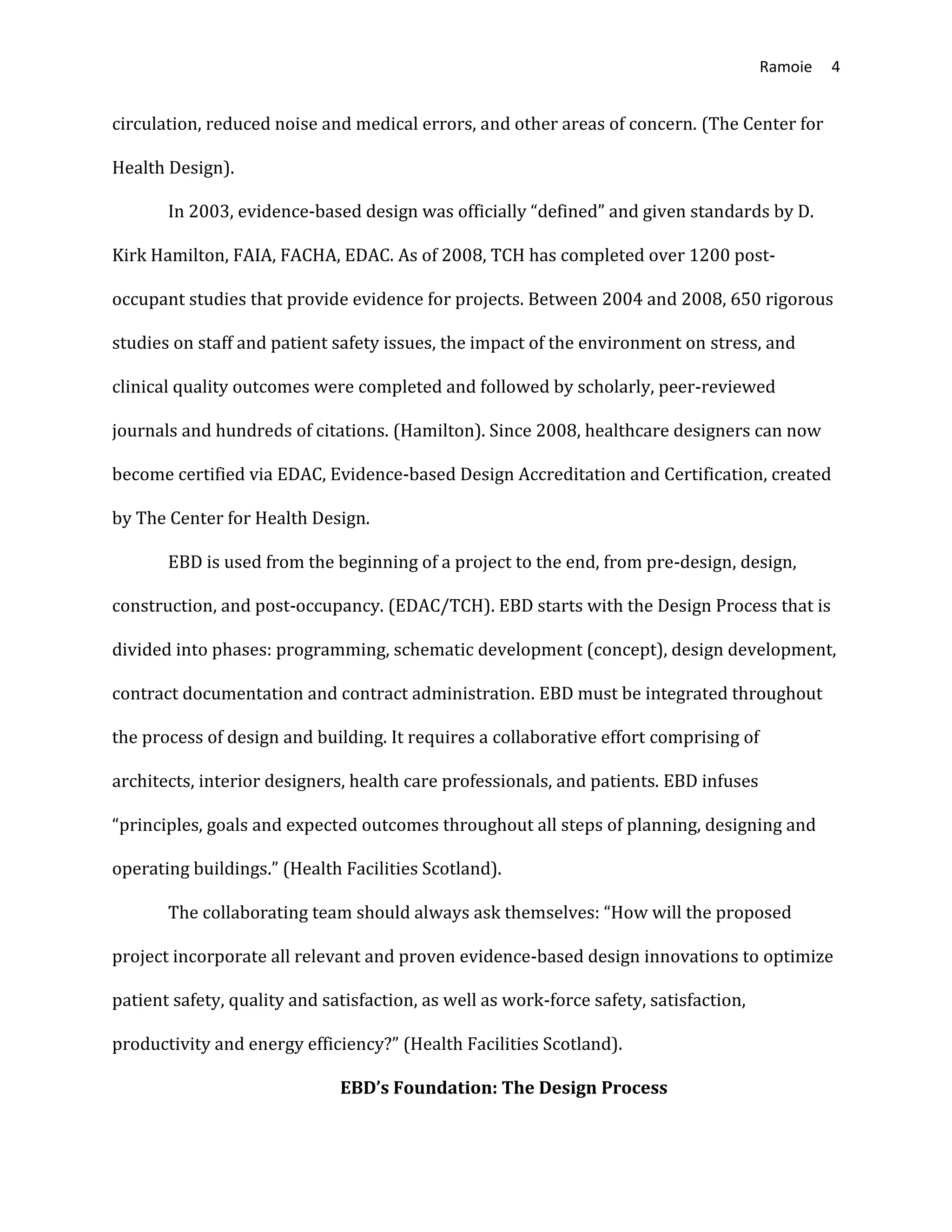 Ramoie 4
circulation, reduced noise and medical errors, and other areas of concern. (The Center for
Health Design).
In 2003, evidence-based design was officially “defined” and given standards by D.
Kirk Hamilton, FAIA, FACHA, EDAC. As of 2008, TCH has completed over 1200 post-
occupant studies that provide evidence for projects. Between 2004 and 2008, 650 rigorous
studies on staff and patient safety issues, the impact of the environment on stress, and
clinical quality outcomes were completed and followed by scholarly, peer-reviewed
journals and hundreds of citations. (Hamilton). Since 2008, healthcare designers can now
become certified via EDAC, Evidence-based Design Accreditation and Certification, created
by The Center for Health Design.
EBD is used from the beginning of a project to the end, from pre-design, design,
construction, and post-occupancy. (EDAC/TCH). EBD starts with the Design Process that is
divided into phases: programming, schematic development (concept), design development,
contract documentation and contract administration. EBD must be integrated throughout
the process of design and building. It requires a collaborative effort comprising of
architects, interior designers, health care professionals, and patients. EBD infuses
“principles, goals and expected outcomes throughout all steps of planning, designing and
operating buildings.” (Health Facilities Scotland).
The collaborating team should always ask themselves: “How will the proposed
project incorporate all relevant and proven evidence-based design innovations to optimize
patient safety, quality and satisfaction, as well as work-force safety, satisfaction,
productivity and energy efficiency?” (Health Facilities Scotland).
EBD’s Foundation: The Design Process
 