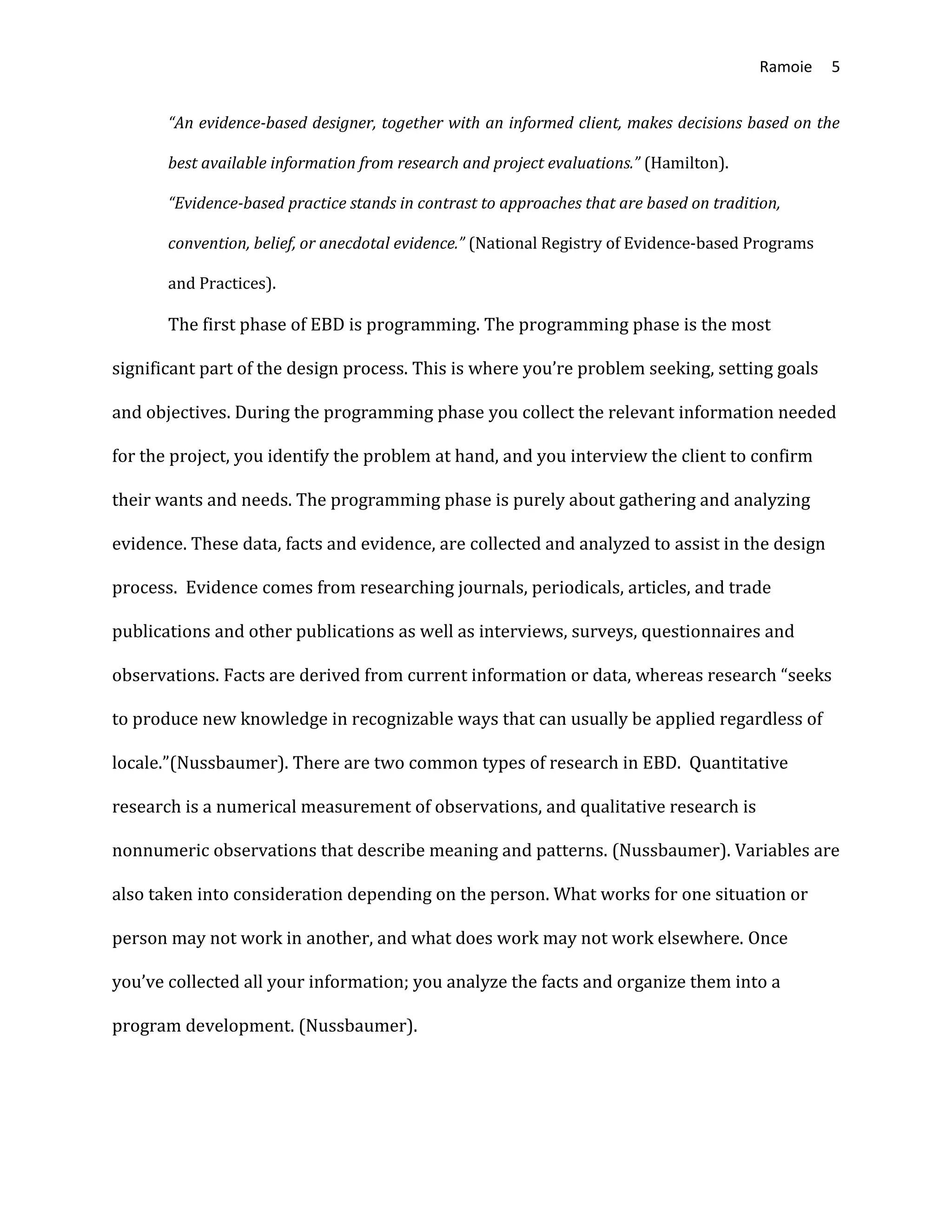 Ramoie 5
“An evidence-based designer, together with an informed client, makes decisions based on the
best available information from research and project evaluations.” (Hamilton).
“Evidence-based practice stands in contrast to approaches that are based on tradition,
convention, belief, or anecdotal evidence.” (National Registry of Evidence-based Programs
and Practices).
The first phase of EBD is programming. The programming phase is the most
significant part of the design process. This is where you’re problem seeking, setting goals
and objectives. During the programming phase you collect the relevant information needed
for the project, you identify the problem at hand, and you interview the client to confirm
their wants and needs. The programming phase is purely about gathering and analyzing
evidence. These data, facts and evidence, are collected and analyzed to assist in the design
process. Evidence comes from researching journals, periodicals, articles, and trade
publications and other publications as well as interviews, surveys, questionnaires and
observations. Facts are derived from current information or data, whereas research “seeks
to produce new knowledge in recognizable ways that can usually be applied regardless of
locale.”(Nussbaumer). There are two common types of research in EBD. Quantitative
research is a numerical measurement of observations, and qualitative research is
nonnumeric observations that describe meaning and patterns. (Nussbaumer). Variables are
also taken into consideration depending on the person. What works for one situation or
person may not work in another, and what does work may not work elsewhere. Once
you’ve collected all your information; you analyze the facts and organize them into a
program development. (Nussbaumer).
 