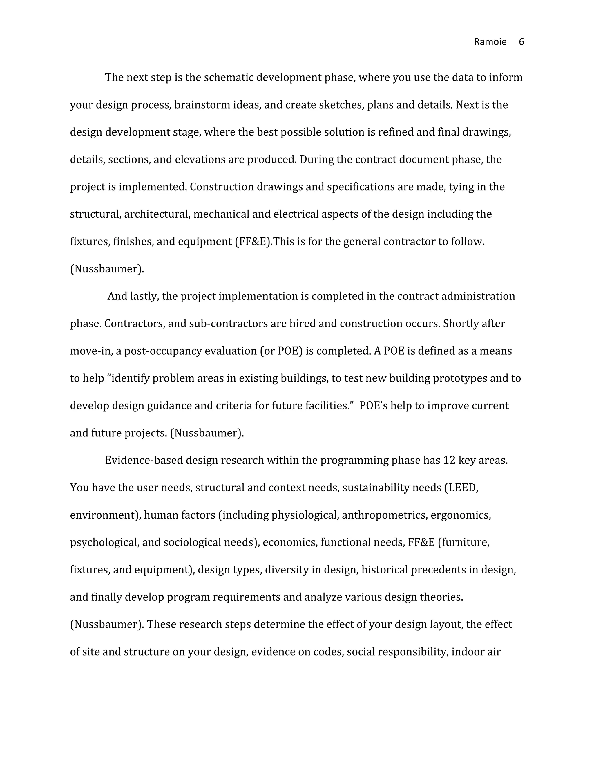 Ramoie 6
The next step is the schematic development phase, where you use the data to inform
your design process, brainstorm ideas, and create sketches, plans and details. Next is the
design development stage, where the best possible solution is refined and final drawings,
details, sections, and elevations are produced. During the contract document phase, the
project is implemented. Construction drawings and specifications are made, tying in the
structural, architectural, mechanical and electrical aspects of the design including the
fixtures, finishes, and equipment (FF&E).This is for the general contractor to follow.
(Nussbaumer).
And lastly, the project implementation is completed in the contract administration
phase. Contractors, and sub-contractors are hired and construction occurs. Shortly after
move-in, a post-occupancy evaluation (or POE) is completed. A POE is defined as a means
to help “identify problem areas in existing buildings, to test new building prototypes and to
develop design guidance and criteria for future facilities.” POE’s help to improve current
and future projects. (Nussbaumer).
Evidence-based design research within the programming phase has 12 key areas.
You have the user needs, structural and context needs, sustainability needs (LEED,
environment), human factors (including physiological, anthropometrics, ergonomics,
psychological, and sociological needs), economics, functional needs, FF&E (furniture,
fixtures, and equipment), design types, diversity in design, historical precedents in design,
and finally develop program requirements and analyze various design theories.
(Nussbaumer). These research steps determine the effect of your design layout, the effect
of site and structure on your design, evidence on codes, social responsibility, indoor air
 