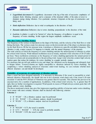 Page 4 of 7
 Logarithmic decrement (δ): Logarithmic decrement is the log of the ratio of successive amplitudes of
damped, freely vibrating structure and is a measure of the structural ability of the stake or tower to
dissipate energy during vibration. For a particular structure δ depends on the type of construction and
lining used.
 Static deflection: Deflection due to wind or earthquake in the direction of load.
 Dynamic deflection:Deflection due to vortex shedding perpendicular to the direction of the wind.
 Lock-in: A cylinder is said to be “locked in” when the frequency of oscillation is equal to the
frequency of vortex shedding. In this region the largest amplitude oscillations occur.
Why does Vortex Shedding Matter:
The frequency of the vortices is dependent on the shape of the body, and the velocity of the fluid flow or wind
hitting this body. The vortices create low pressure zones on the downwind side of the object on alternate sides.
As the fluid flows to fill the low pressure zone, it produces a vibration at a specific calculable frequency. This
vibration is only a major concern if it happens to coincide with the natural frequency of the structure.
The wind velocity at which the frequency of vortex shedding matches the natural period of vibration is called
the critical wind velocity. Wind-induced oscillations occur at steady, moderate wind velocities of 20-25 miles
per hour. These oscillations commence as the frequency of vortex shedding approaches the natural period of
the stack or column and are perpendicular to the prevailing wind. Larger wind velocities contain high velocity
random gusts that reduce the tendency for vortex shedding in a regular periodic manner.
For structures that are tall and uniform in size and shape, the vibrations can be damaging and ultimately lead
to fatigue failure. Towers/Columns are highly susceptible to vibrations induced by vortex shedding. By
completing a vortex shedding analysis of structures under wind loading, we can evaluate whether more
efficient structures can and should be developed.
Probability of occurrence & requirement of vibration analysis:
Once a vessel has been designed statically, it is necessary to determine if the vessel is susceptible to wind-
induced vibration. Historically, the thumb rule was to do a dynamic wind check only if the vessel L/D ratio
exceeded 15 and the POV (Period of Vibration) was greater than 0.4 seconds. This criterion has proven to be
unconservative for a number of applications. In addition, if the critical wind velocity, Vc, is greater than 50
mph, then no further investigation is required. Wind speeds in excess of 50mph always contain gusts that will
disrupt uniform vortex shedding.
The above mentioned criteria may give first impression regarding stability of structure under vortex shedding,
but to ensure with more certainty structure shall be checked with following criterion:
Criterion 1
 If W/LDr2 < 20, a vibration analysis must be performed
 If 20< W/LDr2 < 25, a vibration analysis should be performed
 If W/LDr2 > 25, a vibration analysis need not be performed
Criterion 2
 If Wδ/LDr2 < 0.75, the vessel is unstable.
 If 0.75 < Wδ/LDr2 < 0.95, the vessel is probably unstable.
 If Wδ/LDr2 > 0.95, the vessel is stable
 