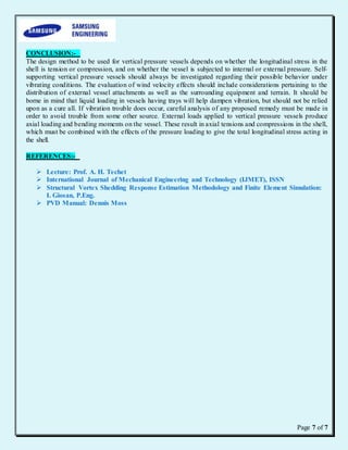 Page 7 of 7
CONCLUSION:-
The design method to be used for vertical pressure vessels depends on whether the longitudinal stress in the
shell is tension or compression, and on whether the vessel is subjected to internal or external pressure. Self-
supporting vertical pressure vessels should always be investigated regarding their possible behavior under
vibrating conditions. The evaluation of wind velocity effects should include considerations pertaining to the
distribution of external vessel attachments as well as the surrounding equipment and terrain. It should be
borne in mind that liquid loading in vessels having trays will help dampen vibration, but should not be relied
upon as a cure all. If vibration trouble does occur, careful analysis of any proposed remedy must be made in
order to avoid trouble from some other source. External loads applied to vertical pressure vessels produce
axial loading and bending moments on the vessel. These result in axial tensions and compressions in the shell,
which must be combined with the effects of the pressure loading to give the total longitudinal stress acting in
the shell.
REFERENCES:-
 Lecture: Prof. A. H. Techet
 International Journal of Mechanical Engineering and Technology (IJMET), ISSN
 Structural Vortex Shedding Response Estimation Methodology and Finite Element Simulation:
I. Giosan, P.Eng.
 PVD Manual: Dennis Moss
 