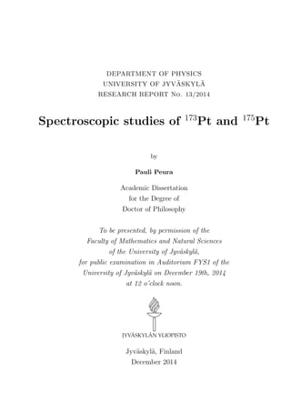 DEPARTMENT OF PHYSICS
UNIVERSITY OF JYV¨ASKYL¨A
RESEARCH REPORT No. 13/2014
Spectroscopic studies of 173
Pt and 175
Pt
by
Pauli Peura
Academic Dissertation
for the Degree of
Doctor of Philosophy
To be presented, by permission of the
Faculty of Mathematics and Natural Sciences
of the University of Jyv¨askyl¨a,
for public examination in Auditorium FYS1 of the
University of Jyv¨askyl¨a on December 19th, 2014
at 12 o’clock noon.
Jyv¨askyl¨a, Finland
December 2014
 
