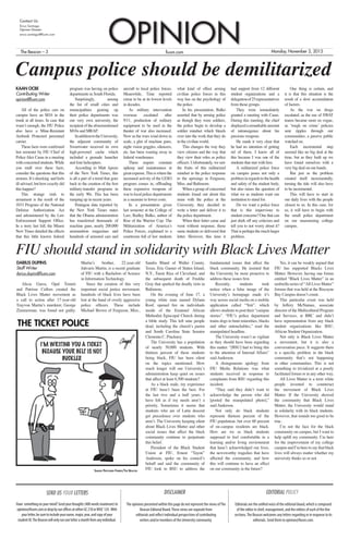 fiusm.comThe Beacon – 3 Monday, November 2, 2015
Contact Us
Erica Santiago
Opinion Director
erica.santiago@fiusm.com
OPINION
KAAN OCBE
Contributing Writer
opinion@fiusm.com
All of the police cars on
campus have an M16 in the
trunk at all times. In case that
wasn’t enough, the FIU Police
also have a Mine-Resistant
Ambush Protected personnel
carrier.
These facts were confirmed
last semester by FIU Chief of
PoliceAlex Casas in a meeting
withconcernedstudents.While
you mull over these facts,
consider the questions that this
arouses.It’sshocking andfeels
ill-advised, but how exactly did
this happen?
This strange rush to
armament is the result of the
1033 Program of the National
Defense Authorization Act
and administered by the Law
Enforcement Support Office.
In a story last fall, the Miami
New Times detailed the effects
that this little known federal
program was having on police
departments in South Florida.
Surprisingly, among
the list of small cities and
municipalities gearing up
their police departments was
our very own university, the
recipientoftheaforementioned
M16s and MRAP.
InadditiontotheUniversity,
the adjacent community of
Sweetwater received its own
high-powered cache which
included a grenade launcher
and four helicopters.
According to Matt Apuzo
of the New York Times, this
is all a part of a trend that goes
back to the creation of the first
military-transfer programs in
the early 90s. This has been
ramping up in recent years.
Pentagon data reported by
the New York Times states
that the Obama administration
has transferred thousands of
machine guns, nearly 200,000
ammunition magazines and
hundreds of armored cars and
aircraft to local police forces.
Meanwhile, Time reported
crime to be at its lowest levels
in decades.
As military intervention
overseas escalated after
9/11, production of military
equipment to be used in the
theater of war also increased.
Now as the wars wind down in
scale, a glut of machine guns,
night vision goggles, silencers,
etc. has been wasting away in
federal warehouses.
These require constant
upkeep and maintenance at
greatexpense.Thisiswherethe
increased activity of the LESO
program comes in, offloading
these expensive weapons of
war to local police departments
as a measure to lower costs.
In a presentation given
last semester at the College of
Law, Radley Balko, author of
Rise of the Warrior Cop: The
Militarization of America’s
Police Forces, explained to a
courtroom full of law students
what kind of effect arming
civilian police forces in this
way has on the psychology of
the police.
In his presentation, Balko
asserted that by arming police
as though they were soldiers,
the police begin to develop a
soldier mindset which bleeds
over into the work that they do
in the civilian world.
This changes the way they
view citizens and the way that
they view their roles as police
officers. Unfortunately, we saw
the fruits of this militarized
mindset in the police response
to the uprisings in Ferguson,
Miss. and Baltimore.
When a group of concerned
students found out about this
issue with the police at the
University, they decided to
write a letter and deliver it to
the police department.
When their letter came and
went without response, those
same students re-delivered that
letter. However, this time it
had support from 12 different
student organizations and a
delegationof25representatives
from those groups.
They were immediately
granted a meeting with Casas.
During this meeting, the chief
displayedaremarkableamount
of intransigence about his
precious weapons.
He made it very clear that
he had no intention of getting
rid of them. I know all of
this because I was one of the
students that met with him.
A militarized police force
on campus poses not only a
probleminregardstothehealth
and safety of the student body,
but also raises the question of
what we as students want our
institution to stand for.
Do we want a police force
that is this impervious to
student concerns? One that can
just shirk off any criticism and
tell you to not worry about it?
That is perhaps the much larger
problem.
One thing is certain, and
it is that this situation is the
result of a slow accumulation
of factors.
As the war on drugs
escalated, as the use of SWAT
teams became more en vogue,
as ‘tough on crime’ policies
sent ripples through our
communities, a passive public
watched on.
Each incremental step
seemed like no big deal at the
time, but as they built up we
have found ourselves with a
very big deal on our hands.
But just as the problem
created itself incrementally,
turning the tide will also have
to be incremental.
This will have to start in
our daily lives with the people
closest to us. In this case, for
us, it will have to begin with
the small police department
on our unassuming college
campus.
The opinions presented within this page do not represent the views ofThe
Beacon Editorial Board.These views are separate from
editorials and reflect individual perspectives of contributing
writers and/or members of the University community.
Editorials are the unified voice of the editorial board, which is composed
of the editor in chief, management, and the editors of each of the five
sections.The Beacon welcomes any letters regarding or in response to its
editorials. Send them to opinion@fiusm.com.
SEND US YOUR LETTERS
Have somethingonyourmind?Sendyourthoughts(400wordsmaximum)to
opinion@fiusm.comordropbyourofficesateitherGC210orWUC124. With
yourletter,besuretoincludeyourname,major,year,andcopyofyour
studentID.TheBeaconwillonlyrunoneletteramonthfromanyindividual.
DISCLAIMER EDITORIAL POLICY
Campus police should be demilitarized
DARIUS DUPINS
Staff Writer
darius.dupins@fiusm.com
Alicia Garza, Opal Tometi
and Patrisse Cullors created the
Black Lives Matter movement as
a call to action after 17-year-old
Trayvon Martin’s murderer, George
Zimmerman, was found not guilty.
Martin’s brother, 22-year-old
Jahvaris Martin, is a recent graduate
of FIU with a Bachelors of Science
in Information Technology.
Since the creation of this very
important social justice movement,
hundreds of black lives have been
lost at the hand of overly aggressive
police officers. These include
Michael Brown of Ferguson, Miss.,
Sandra Bland of Waller County,
Texas, Eric Garner of Staten Island,
N.Y., Tamir Rice of Cleveland, and
the subsequent death of Freddie
Gray that sparked the deadly riots in
Baltimore.
On the evening of June 17, a
young white man named Dylann
Roof, opened fire on individuals
inside of the Emanuel African
Methodist Episcopal Church during
a bible study. This left nine people
dead, including the church’s pastor
and South Carolina State Senator
Clementa C. Pinckney.
The University has a population
of nearly 50,000 students. With
thirteen percent of these students
being black, FIU has been silent
on the topics mentioned. How
much longer will our University’s
administration keep quiet on issues
that affect at least 6,500 students?
As a black male, my experience
at FIU hasn’t been the best. For
the last two and a half years, I
have felt as if my needs aren’t a
priority. Sometimes it seems that
students who are of Latin descent
get precedence over students who
aren’t. The University keeping silent
about Black Lives Matter and other
social issues that affect the black
community continue to perpetuate
this belief.
President of the Black Student
Union at FIU, Ernest “Tayon”
Anderson, spoke on his council’s
behalf and said the community of
FIU look to BSU to address the
fundamental issues that affect the
black community. He insisted that
the University be more proactive to
address these issues first.
Recently, students took
notice when a false image of the
University’s homepage made it’s
way across social media on a mobile
application called “Yeti”, which
allows students to post their “campus
stories”. “FIU’s police department
trains dogs to hunt minorities, blacks
and other untouchables,” read the
manipulated headline.
The University wasn’t as vigilant
as they should have been regarding
this matter. “[BSU] had to bring this
to the attention of Internal Affairs”
said Anderson.
A disingenuous apology from
FIU Media Relations was what
students received in response to
complaints from BSU regarding this
incident.
“They said they didn’t want to
acknowledge the person who did
[posted the manipulated photo],”
said Anderson.
Not only do black students
represent thirteen percent of the
FIU population, but over 60 percent
of on-campus residents are black.
How are we as black students
supposed to feel comfortable in a
learning and/or living environment
that hasn’t acknowledged our lives,
the newsworthy tragedies that have
affected the community, and how
this will continue to have an effect
on our community in the future?
Yes, it can be weakly argued that
FIU has supported Blacks Lives
Matter. However, having one forum
entitled “Black Lives Matter” in an
umbrella series of “All Lives Matter”
forums that was held at the Biscayne
Bay Campus doesn’t count.
This particular event was held
by Jeffery McNamee, associate
director of the Multicultural Program
and Services, at BBC and didn’t
have representation from any black
student organizations like BSU,
African Student Organization.
Not only is Black Lives Matter
a movement, but it is also a
conversation piece. It suggests there
is a specific problem in the black
community that’s not happening
in other communities. This is not
something to trivialized at a poorly
facilitated forum or in any other way.
All Lives Matter is a term white
people invented to counteract
the movement of Black Lives
Matter. If the University showed
the community that Black Lives
Matter, the University would stand
in solidarity with its black students.
However, that sounds too good to be
true.
I’m not the face for the black
community on campus, but I want to
help uplift my community. I’m here
for the improvement of my college
campusandI’mheretosaythatblack
lives will always matter whether my
university thinks so or not.
FIU should stand in solidarity with Black Lives Matter
Samuel Pritchard-Torres/The Beacon
THE TICKET POLICE
 