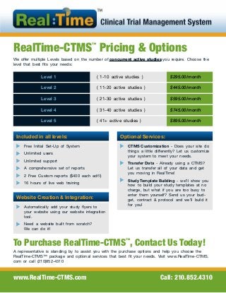 RealTime-CTMS™
Pricing & Options
We offer multiple Levels based on the number of concurrent active studies you require. Choose the
level that best fits your needs:
Included in all levels:
Free Initial Set-Up of System
Unlimited users
Unlimited support
A comprehensive set of reports
2 Free Custom reports ($400 each adt’l)
16 hours of live web training
www.RealTime-CTMS.com Call: 210.852.4310
Level 1 ( 1-10 active studies ) $295.00/month
Level 2 ( 11-20 active studies ) $445.00/month
Level 3 ( 21-30 active studies ) $595.00/month
Level 4 ( 31-40 active studies ) $745.00/month
Level 5 ( 41+ active studies ) $895.00/month
Optional Services:
CTMS Customization - Does your site do
things a little differently? Let us customize
your system to meet your needs.
Transfer Data - Already using a CTMS?
Let us transfer all of your data and get
you moving in RealTime!
Study Template Building - we’ll show you
how to build your study templates at no
charge, but what if you are too busy to
enter them yourself? Send us your bud-
get, contract & protocol and we’ll build it
for you!
To Purchase RealTime-CTMS™
, Contact Us Today!
A representative is standing by to assist you with the purchase options and help you choose the
RealTime-CTMS™ package and optional services that best fit your needs. Visit www.RealTime-CTMS.
com or call (210)852-4310
Website Creation & Integration:
Automatically add your study flyers to
your website using our website integration
tool.
Need a website built from scratch?
We can do it!
 