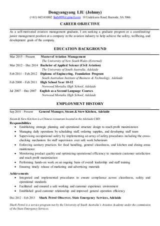 Dongyangyang LIU (Johnny)
(+61) 0421410882 liudy009@gmail.com 10 Undelcarra Road, Burnside, SA 5066
CAREER OBJECTIVE
As a self-motivated aviation management graduate, I am seeking a graduate program or a coordinating/
junior management position at a company in the aviation industry to help achieve the safety, wellbeing, and
development goals of the company.
EDUCATION BACKGROUND
Mar 2015 – Present Masterof Aviation Management
The University of New South Wales (External)
Mar 2012 – Dec 2014 Bachelor of Applied Science (Civil Aviation)
The University of South Australia, Adelaide
Feb 2011 – Feb 2012 Diploma of Engineering, Foundation Program
South Australian Institute of Business & Technology, Adelaide
Feb 2008 – Feb 2011 High School Year 10-12
Norwood Morialta High School, Adelaide
Jul 2007 – Dec 2007 English as a Second Language Courses
Norwood Morialta High School, Adelaide
EMPLOYMENT HISTORY
Sep 2014 – Present General Manager, Steam & Stew Kitchen, Adelaide
Steam& Stew Kitchen is a Chinese restaurant located in the Adelaide CBD.
Responsibilities
 Establishing strategic planning and operational structure design to reach profit maximization
 Managing daily operations by scheduling staff, ordering supplies, and developing staff team
 Supervising occupational safety by implementing an array of safety procedures including the cross-
checking mechanism for staff supervision over safe work behaviours
 Enforcing sanitary practices for food handling, general cleanliness, and kitchen and dining areas
maintenance
 Monitoring product quality and optimizing operational efficiency to maintain customer satisfaction
and reach profit maximization
 Performing hands-on work on an ongoing basis of overall leadership and staff training
 Ensuring timely release of marketing and advertising materials
Achievements
 Integrated and implemented procedures to ensure compliance across cleanliness, safety and
operational standards
 Facilitated and ensured a safe working and customer experience environment
 Established good customer relationship and improved general operation efficiency
Dec 2012 – Feb 2013 Shark Petrol Observer, State Emergency Services, Adelaide
Shark Petrol is a service program run by the University of South Australia’s Aviation Academy under the commission
of the State Emergency Services.
 