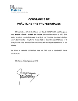 CONSTANCIA DE
PRÁCTICAS PRE-PROFESIONALES
Minera Bateas S.A.C. identificada con R.U.C. 20510704291, certifica que la
Srta. REYES AGÜERO JOSSELYN SUSAN, identificada con DNI N° 46281923,
realizó prácticas pre-profesionales en el área de Tesorería de nuestra Unidad
Minera San Cristobal – Caylloma, desde el 26 de Diciembre de 2012 hasta el 15
de Agosto de 2013; demostrando compromiso, eficiencia y responsabilidad en sus
labores.
Se emite el presente documento para los fines que el interesado estime
conveniente.
Miraflores, 15 de Agosto de 2013
 