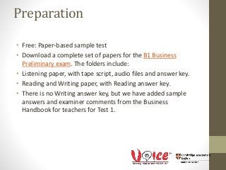 Preparation
• Free: Paper-based sample test
• Download a complete set of papers for the B1 Business
Preliminary exam. The folders include:
• Listening paper, with tape script, audio files and answer key.
• Reading and Writing paper, with Reading answer key.
• There is no Writing answer key, but we have added sample
answers and examiner comments from the Business
Handbook for teachers for Test 1.
 