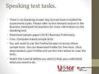 Speaking test tasks.
• There is no Speaking answer key, but we have included the
assessment scales. Please refer to the relevant section in the
Business Handbook for teachers for more information on the
Speaking test.
• Download sample papers for B1 Business Preliminary
• Free: Computer-based sample tests
• You will need to use the Firefox browser to access these
sample tests. You can download Firefox for free here. Once
downloaded, open Firefox and use the links below to view the
tests.
• Watch this tutorial before you start to help you understand
what you need to do.
 