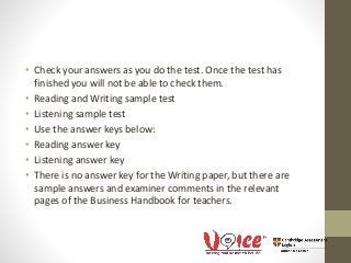 • Check your answers as you do the test. Once the test has
finished you will not be able to check them.
• Reading and Writing sample test
• Listening sample test
• Use the answer keys below:
• Reading answer key
• Listening answer key
• There is no answer key for the Writing paper, but there are
sample answers and examiner comments in the relevant
pages of the Business Handbook for teachers.
 