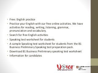 • Free: English practice
• Practice your English with our free online activities. We have
activities for reading, writing, listening, grammar,
pronunciation and vocabulary.
• Search for free English activities
• Speaking test worksheet for students
• A sample Speaking test worksheet for students from the B1
Business Preliminary Speaking test preparation pack.
• Download B1 Business Preliminary speaking test worksheet
• Information for candidates
 