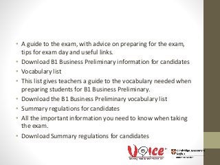 • A guide to the exam, with advice on preparing for the exam,
tips for exam day and useful links.
• Download B1 Business Preliminary information for candidates
• Vocabulary list
• This list gives teachers a guide to the vocabulary needed when
preparing students for B1 Business Preliminary.
• Download the B1 Business Preliminary vocabulary list
• Summary regulations for candidates
• All the important information you need to know when taking
the exam.
• Download Summary regulations for candidates
 