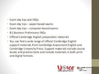 • Exam day tips and FAQs
• Exam day tips – paper-based exams
• Exam day tips – computer-based exams
• B1 Business Preliminary FAQs
• Official Cambridge English preparation materials
• You can find a wide range of official Cambridge English
support materials from Cambridge Assessment English and
Cambridge University Press. Support materials include course
books and practice tests and include materials in both print
and digital formats.
 