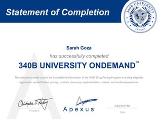 Statement of Completion
President
Date
has successfully completed
340B UNIVERSITY ONDEMAND
™
This education series covers the foundational information of the 340B Drug Pricing Program including eligibility,
registration, recertification, pricing, contract pharmacy, implementation models, and audit preparedness.
Sarah Goza
03/22/2016
 