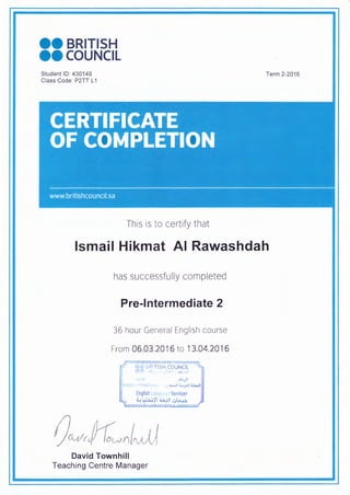 99 BRITISH
ee coUNCIL
Student ID: 430149
Class Code: P2TT L1
Term 2-2016
This is to certify that
Ismail Hikmat Al Rawashdah
has successfully completed
Pre-Intermediate 2
36 hour General English course
From 06.03.2016 to 13.04.2016
David Townhill
Teaching Centre Manager
 