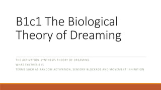 B1c1 The Biological
Theory of Dreaming
THE ACTIVATION-SYNTHESIS THEORY OF DREAMING
WHAT SYNTHESIS IS
TERMS SUCH AS RANDOM ACTIVATION, SENSORY BLOCKADE AND MOVEMENT INHINITION
 
