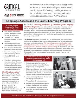An interactive e-learning course designed to
increase your understanding of the business,
medical (quality/safety) and legal reasons
for providing language access services to
Limited English Proficient (LEP) patients.
The Situation: Nationally, nearly 20% of Americans speak a language
other than English. In some states and communities that percentage is over
40% of the population. Despite these dramatic demographic shifts however, a
substantial body of national research establishes that few physicians are familiar
with the language access laws that govern the use of interpreters, bilingual staff
and translated written materials. As a result, high quality patient care and safety are
frequently compromised.
Our Solution: Language Access and the Law is designed to help remedy these
problems. It provides two hours of case-based instruction on the law of language
access and immigrant medicine. This interactive program is designed to teach
medical professionals the most common problems associated with the provision
of language access in a wide variety of medical settings. It also includes web links
to clinical guidelines, national best practices, practical business, medical and legal
advice and valuable medical references to additional resources. The e-learning
format makes it easy to complete and review course content whenever your
schedule permits.
The Instructional Format is Designed
to Quickly and Effectively Teach
Clinicians How To
•	 Grow your practice in response to
increased demand from culturally and
linguistically diverse patients.
•	 Effectively discharge your legal obligations
to provide language access services under
federal and state law, the CLAS standards
and new Joint Commission requirements.
•	 Avoid common problems in the provision
of language access services.
•	 Work effectively with interpreters.
•	 Provide high-quality language access
services that increase patient safety.
•	 Avoid unwanted litigation through
proactive, proven risk management
techniques.
Critical Measures 4627 Nicollet Avenue Minneapolis, MN 55419 info@criticalmeasures.net
Language Access and the Law E-Learning Program
A Cost-Effective
Program For Time-
Limited Providers
•	 User friendly, on-demand
training program delivered
via Internet or intranet.
•	 Available 24/7 - at your
command from any location,
any time.
•	 Bookmark your place and
start again where you left off.
•	 Cost-effective alternative to
expensive classroom courses.
•	 Save time traveling to and
from live training classes.
•	 Obtain 2.25 CME credit
hours.
•	 Users learn and retain more
than conventional classroom
programs by being required
to interact with the material,
answer questions and obtain
feedback on their choices.
Want More Information?
Contact David B. Hunt, J.D.,
President and CEO of Critical
Measures, LLC, a national
management consulting and
training firm specializing in
cross-cultural medical care.
P: (612) 746-1375 or
P: (612) 558-0028 (cell)
E: dbhunt@criticalmeasures.net
Or visit www.cmelearning.com
 