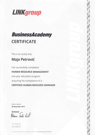 LlllKgroup
BusinessAcademy
CERTIFICATE
This is to certify that
Maja Petrovii
has successfully completed
HUMAN RESOURCE MANAGEMENT
one year education program
acquiring the competence of a
CERTIFIED HUMAN RESOURCE MANAGER
Date of award:
26 November 2014
Director
--
h4*^ A/,;
Certiflcale Ns
014031
To verify th e va ld lty of this certiflcate, please v .l www.link-group.eu/certificate
 