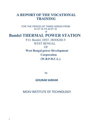 A REPORT OF THE VOCATIONAL
TRAINING
FOR THE PERIOD OF THREE WEEKS FROM
01.07.16 TO 20.07.16
at
Bandel THERMAL POWER STATION
P.O. Bandel, DIST. HOOGHLY
WEST BENGAL
OF
West Bengal power Development
Corporation
(W.B.P.D.C.L.)
by
GOURAB SARKAR
MCKV INSTITUTE OF TECHNOLOGY
1
 