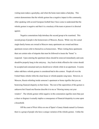 visiting team makes a good play, and when the home team makes a bad play. This
context demonstrates that the whistle gesture has a negative impact in this community.
After speaking with several European football fans I have come to understand that the
whistle gesture is negative and that it is a mockery of the team or person it is directed
against.
Negative connotations help introduce the second group to be examined. This
second group of people is the homeowners of Moscow, Russia. While very few actual
single-family homes are owned in Moscow many apartments are owned and these
apartment owners refer to themselves as homeowners. When visiting these apartments
there are certain rules of etiquette that must be followed to insure the “home” is
respected. Upon entering the apartment shoes should be removed immediately and coats
should be properly hung in the entryway. Any food or drink offered to the visitor should
be accepted and consumed and you should never whistle while in an apartment. It seems
rather odd that a whistle gesture is considered bad in this context. People all over the
United States whistle while the clean house or whistle popular song tunes. However, in
Moscow, Russia whistling inside someone’s apartment or home signifies that you are
bestowing financial disparity on their home. The root of the superstition of this gesture is
unknown but I heard one Russian describe it to me as “blowing money out your
window”. The whistle gesture while negative in this connotation signifies more than just
a cheer or disgrace it actually implies a consequence of financial despairity to come upon
a household.
Off the coast of West Africa on one of Spain’s Canary Islands named La Gomera
there is a group of people who have a unique variation of the whistle gesture. Unlike the
 
