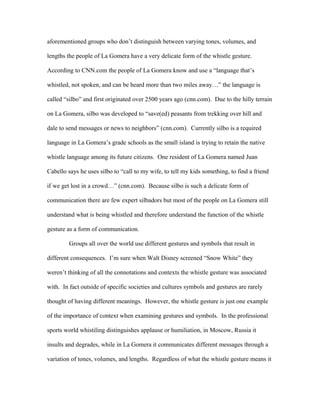 aforementioned groups who don’t distinguish between varying tones, volumes, and
lengths the people of La Gomera have a very delicate form of the whistle gesture.
According to CNN.com the people of La Gomera know and use a “language that’s
whistled, not spoken, and can be heard more than two miles away…” the language is
called “silbo” and first originated over 2500 years ago (cnn.com). Due to the hilly terrain
on La Gomera, silbo was developed to “save(ed) peasants from trekking over hill and
dale to send messages or news to neighbors” (cnn.com). Currently silbo is a required
language in La Gomera’s grade schools as the small island is trying to retain the native
whistle language among its future citizens. One resident of La Gomera named Juan
Cabello says he uses silbo to “call to my wife, to tell my kids something, to find a friend
if we get lost in a crowd…” (cnn.com). Because silbo is such a delicate form of
communication there are few expert silbadors but most of the people on La Gomera still
understand what is being whistled and therefore understand the function of the whistle
gesture as a form of communication.
Groups all over the world use different gestures and symbols that result in
different consequences. I’m sure when Walt Disney screened “Snow White” they
weren’t thinking of all the connotations and contexts the whistle gesture was associated
with. In fact outside of specific societies and cultures symbols and gestures are rarely
thought of having different meanings. However, the whistle gesture is just one example
of the importance of context when examining gestures and symbols. In the professional
sports world whistiling distinguishes applause or humiliation, in Moscow, Russia it
insults and degrades, while in La Gomera it communicates different messages through a
variation of tones, volumes, and lengths. Regardless of what the whistle gesture means it
 