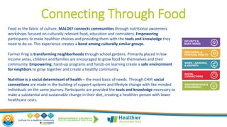 Connecting Through Food
Food as the fabric of culture, MALDEF connects communities through nutritional awareness
workshops focused on culturally relevant food, education and comradery. Empowering
participants to make healthier choices and providing them with the tools and knowledge they
need to do so. This experience creates a bond among culturally similar groups.
Farmer Frog is transforming neighborhoods through school gardens. Primarily placed in low
income areas, children and families are encouraged to grow food for themselves and their
community. Empowering, hand-up programs and hands-on learning create a safe environment
for neighbors to grow together and create a healthy community.
Nutrition is a social determinant of health – the most basic of needs. Through CHIP, social
connections are made in the building of support systems and lifestyle change with like-minded
individuals on the same journey. Participants are provided the tools and knowledge necessary to
make a substantial and sustainable change in their diet, creating a healthier person with lower
healthcare costs.