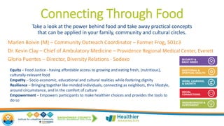 Connecting Through Food
Take a look at the power behind food and take away practical concepts
that can be applied in your family, community and cultural circles.
Marlen Boivin (M) – Community Outreach Coordinator – Farmer Frog, 501c3
Dr. Kevin Clay – Chief of Ambulatory Medicine – Providence Regional Medical Center, Everett
Gloria Puentes – Director, Diversity Relations - Sodexo
Equity – Food Justice - having affordable access to growing and eating fresh, (nutritious),
culturally-relevant food
Empathy – Socio-economic, educational and cultural realities while fostering dignity
Resilience – Bringing together like-minded individuals, connecting as neighbors, thru lifestyle,
around circumstance, and in the comfort of culture
Empowerment – Empowers participants to make healthier choices and provides the tools to
do so
