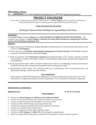 MD Saddam Husen
Ph: +91 8584056517; Per. Email: saddamhussain26@gmail.com, Off. Email: Saddam.hussain@rtns.in
PROJECT ENGINEER
Keen to have a challenging and performance oriented career as a Project Engineer with an organization of distinction,
teaming my potential and expertise providing generous opportunities for professional growth.
“I WILL BE KNOWN BY MY WORK”
Working in Telecom Field & Holding our responsibility with 4 Years.
SUMMARY:
Pursuing B. Tech & completed Diploma from ELECTRONICS & COMMUNICATION ENGINEERING with
currently I am working as a Project Engineer in Reliance Jio Project ROB & Kolkata for supporting all Technical
activity with all Routing, Switching & ATP.
PROFILE:
• Diligent and proactive Professional, holding 3.11 years of sterling exposure in Telecom field, determined to carve
a niche as a Field Engineer.
• Proven experience in Installation and Integration Management of telecom networks with 3.11 year of rigorous
experience of handling projects of Reliance & Airtel.
• Hands on experience with transmission equipment grounding principles, power systems, antennas and other
used installation materials with ability to perform overall technical support tasks, including fault diagnosis and
troubleshooting.
• Strong organizational skills, ability to handle multiple tasks & thrive in a challenging, fast-paced environment.
Excellent communication, interpersonal, leadership and Team Management skills.
• Acknowledged trouble shooter with well-honed skill set in collaborating with cross-functional teams and
deploying technology to build successful solutions.
Core competencies
Project Standard, TEJAS MUX Equipment’s Maintenance/ Preventive Maintenance/New Site Survey/ Fault
Rectification/ Configuration Backup/ Network Up gradation/ Cross Functional Coordination/ Reporting.
PROFESSIONAL EXPERIENCE:
RTNS PVT LTD. 21 Apr’13 to Till Date
Project Engineer
 Worked as a Project Engineer for Reliance Jio 4G, ROB and Kolkata.
 Carried out site audit checklist & after verification publish to project team.
 Carried out critical punch points & publishes to concern vendors.
 Carried out Office & Field training report & publish to HQ.
 Carried Out to prepare Installation sites PPT & publishes to Customer.
 Carried out to upload all data on RJIL Portal.
 Carried out submission of Site audit rectification report.
 Worked as a NOC Engineer for RJIL-LTE in West Bengal for supporting L1.
 Deftly carrying out Ring testing & give a protection for the proper & smooth running of network.
 