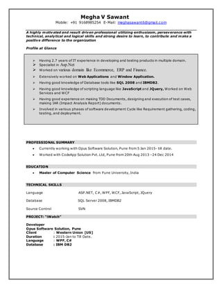 Megha V Sawant
Mobile: +91 9168985254 E-Mail: meghasawant6@gmail.com
A highly motivated and result driven professional utilizing enthusiasm, perseverance with
technical, analytical and logical skills and strong desire to learn, to contribute and make a
positive difference to the organization
Profile at Glance
 Having 2.7 years of IT experience in developing and testing products in multiple domain.
 Specialist in Asp.Net
 Worked on various domain like Ecommerce, ERP and Finance.
 Extensively worked on Web Applications and Window Application.
 Having good knowledge of Database tools like SQL 2008 and IBMDB2.
 Having good knowledge of scripting language like JavaScript and JQuery, Worked on Web
Services and WCF
 Having good experience on making TDD Documents, designing and execution of test cases,
making IAR (Impact Analysis Report) documents.
 Involved in various phases of software development Cycle like Requirement gathering, coding,
testing, and deployment.
PROFESSIONAL SUMMARY
 Currently working with Opus Software Solution, Pune from 5 Jan 2015- till date.
 Worked with CodeApp Solution Pvt. Ltd, Pune from 20th Aug 2013 –24 Dec 2014
EDUCATION
 Master of Computer Science from Pune University, India
TECHNICAL SKILLS
Language ASP.NET, C#, WPF, WCF, JavaScript, JQuery
Database SQL Server 2008, IBMDB2
Source Control SVN
PROJECT: “iWatch”
Developer
Opus Software Solution, Pune
Client : Western Union [US]
Duration : 2015-Jan to Till Date.
Language : WPF, C#
Database : IBM DB2
 