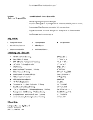 • Preparing and Entering timesheet record
Position: Storekeeper (Dec 2008 – Sept 2010)
Duties and Responsibility:
• Directly reporting to Operation Manager
• Receives and inspects all incoming materials and reconciles with purchase orders;
• Processes and distributes documentation with purchase orders
• Reports, documents and tracks damages and discrepancies on orders received.
• Conducting actual inventory reports.
Key Skills:
• Computer Literate • Driving License • HSEQ oriented
• Email Correspondence • SAP HR/ERP
• Organizational Skills • English Proficiency
Training and Seminar:
• IOSH Certificate Training 27th
Oct.2016
• Basic Safety Training 22nd
July 2016
• SAP – Material Management Training Feb. 8-10 2016
• IMC / ERP Training (refresher) 27th
Jan.2015
• IMC Training 2nd
Jul. 2013
• Safe Handling of Chemicals Training 3rd
Jul.2013
• BICSc Trainers Training 20th
-23rd
May.2013
• Fire Marshall Training –ADNEC 2009/2011/2013
• HSE Awareness Seminar 6th
Aug. 2012
• NET etiquette workshop May 2011
• HR Workshop Seminar Oct. 2011
• Costumer Service Basic/Refresher Training 16th
Feb. 2010
• Safe Manual Handling Training 18th
Mar. 2010
• “You as a Supervisor” Effective Leadership Training Dec.2010/Aug.2015
• Management Skill Training “Problem Solving “ Dec.2010/Aug.2015
• British Institute of Cleaning Science Training 17th
Feb. 2008
• Use of Scrubber/Polishing machine Training 14th
Jun.2007
Education:
Saint John Academy High School
Calamba, Philippines
June 1977 to March 1981
 