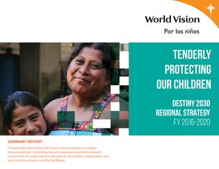 SUMMARY REPORT
A meaningful destiny that will inspire relevant people to catalyze
relevant partners, mobilizing relevant resources to promote relevant
actions that will yield relevant changes for all children, adolescents, and
youth in Latin America and the Caribbean
Destiny 2030
REGIONAL STRATEGY
FY 2016-2020
TENDERLY
PROTECTING
OUR CHILDREN
 