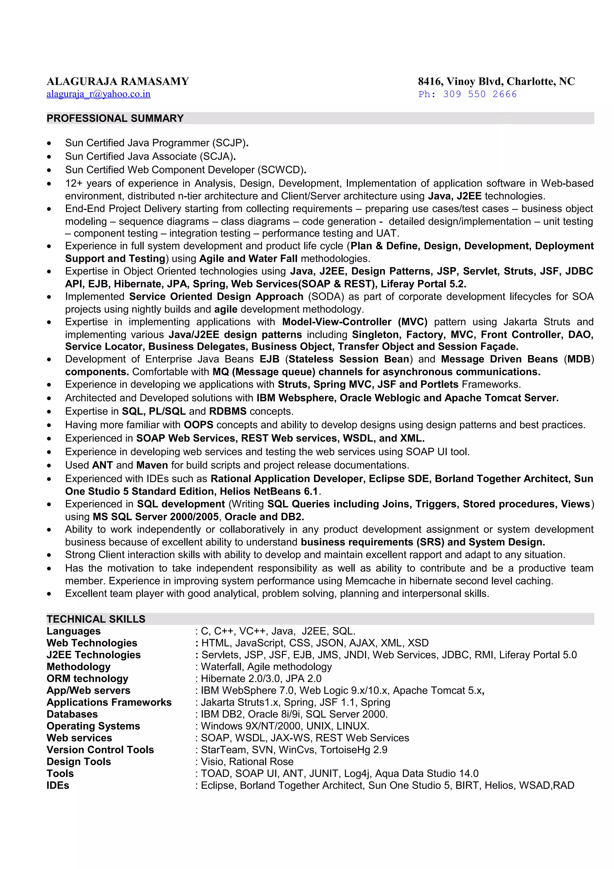 ALAGURAJA RAMASAMY 8416, Vinoy Blvd, Charlotte, NC
alaguraja_r@yahoo.co.in Ph: 309 550 2666
PROFESSIONAL SUMMARY
• Sun Certified Java Programmer (SCJP).
• Sun Certified Java Associate (SCJA).
• Sun Certified Web Component Developer (SCWCD).
• 12+ years of experience in Analysis, Design, Development, Implementation of application software in Web-based
environment, distributed n-tier architecture and Client/Server architecture using Java, J2EE technologies.
• End-End Project Delivery starting from collecting requirements – preparing use cases/test cases – business object
modeling – sequence diagrams – class diagrams – code generation - detailed design/implementation – unit testing
– component testing – integration testing – performance testing and UAT.
• Experience in full system development and product life cycle (Plan & Define, Design, Development, Deployment
Support and Testing) using Agile and Water Fall methodologies.
• Expertise in Object Oriented technologies using Java, J2EE, Design Patterns, JSP, Servlet, Struts, JSF, JDBC
API, EJB, Hibernate, JPA, Spring, Web Services(SOAP & REST), Liferay Portal 5.2.
• Implemented Service Oriented Design Approach (SODA) as part of corporate development lifecycles for SOA
projects using nightly builds and agile development methodology.
• Expertise in implementing applications with Model-View-Controller (MVC) pattern using Jakarta Struts and
implementing various Java/J2EE design patterns including Singleton, Factory, MVC, Front Controller, DAO,
Service Locator, Business Delegates, Business Object, Transfer Object and Session Façade.
• Development of Enterprise Java Beans EJB (Stateless Session Bean) and Message Driven Beans (MDB)
components. Comfortable with MQ (Message queue) channels for asynchronous communications.
• Experience in developing we applications with Struts, Spring MVC, JSF and Portlets Frameworks.
• Architected and Developed solutions with IBM Websphere, Oracle Weblogic and Apache Tomcat Server.
• Expertise in SQL, PL/SQL and RDBMS concepts.
• Having more familiar with OOPS concepts and ability to develop designs using design patterns and best practices.
• Experienced in SOAP Web Services, REST Web services, WSDL, and XML.
• Experience in developing web services and testing the web services using SOAP UI tool.
• Used ANT and Maven for build scripts and project release documentations.
• Experienced with IDEs such as Rational Application Developer, Eclipse SDE, Borland Together Architect, Sun
One Studio 5 Standard Edition, Helios NetBeans 6.1.
• Experienced in SQL development (Writing SQL Queries including Joins, Triggers, Stored procedures, Views)
using MS SQL Server 2000/2005, Oracle and DB2.
• Ability to work independently or collaboratively in any product development assignment or system development
business because of excellent ability to understand business requirements (SRS) and System Design.
• Strong Client interaction skills with ability to develop and maintain excellent rapport and adapt to any situation.
• Has the motivation to take independent responsibility as well as ability to contribute and be a productive team
member. Experience in improving system performance using Memcache in hibernate second level caching.
• Excellent team player with good analytical, problem solving, planning and interpersonal skills.
TECHNICAL SKILLS
Languages : C, C++, VC++, Java, J2EE, SQL.
Web Technologies : HTML, JavaScript, CSS, JSON, AJAX, XML, XSD
J2EE Technologies : Servlets, JSP, JSF, EJB, JMS, JNDI, Web Services, JDBC, RMI, Liferay Portal 5.0
Methodology : Waterfall, Agile methodology
ORM technology : Hibernate 2.0/3.0, JPA 2.0
App/Web servers : IBM WebSphere 7.0, Web Logic 9.x/10.x, Apache Tomcat 5.x,
Applications Frameworks : Jakarta Struts1.x, Spring, JSF 1.1, Spring
Databases : IBM DB2, Oracle 8i/9i, SQL Server 2000.
Operating Systems : Windows 9X/NT/2000, UNIX, LINUX.
Web services : SOAP, WSDL, JAX-WS, REST Web Services
Version Control Tools : StarTeam, SVN, WinCvs, TortoiseHg 2.9
Design Tools : Visio, Rational Rose
Tools : TOAD, SOAP UI, ANT, JUNIT, Log4j, Aqua Data Studio 14.0
IDEs : Eclipse, Borland Together Architect, Sun One Studio 5, BIRT, Helios, WSAD,RAD
 