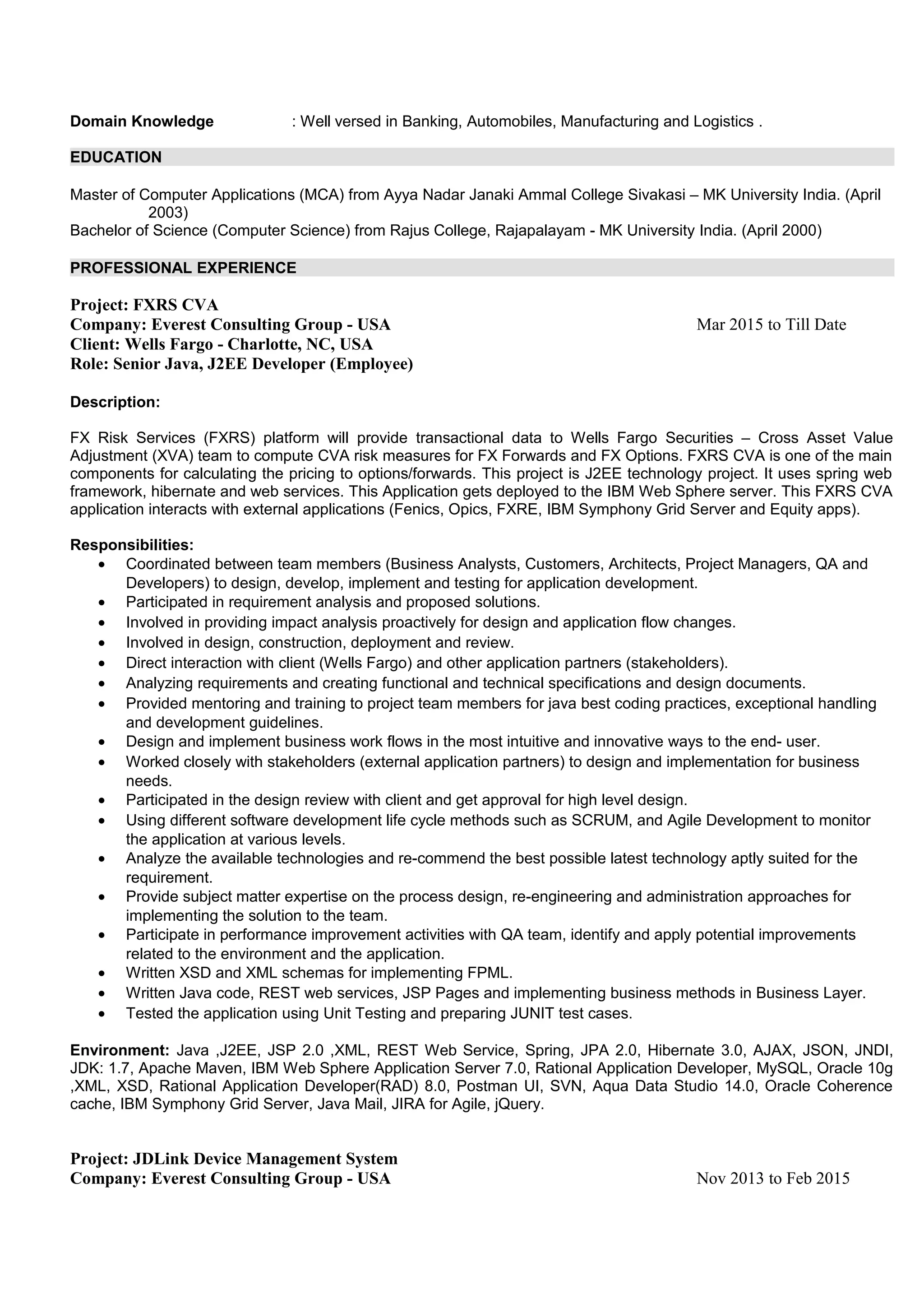 Domain Knowledge : Well versed in Banking, Automobiles, Manufacturing and Logistics .
EDUCATION
Master of Computer Applications (MCA) from Ayya Nadar Janaki Ammal College Sivakasi – MK University India. (April
2003)
Bachelor of Science (Computer Science) from Rajus College, Rajapalayam - MK University India. (April 2000)
PROFESSIONAL EXPERIENCE
Project: FXRS CVA
Company: Everest Consulting Group - USA Mar 2015 to Till Date
Client: Wells Fargo - Charlotte, NC, USA
Role: Senior Java, J2EE Developer (Employee)
Description:
FX Risk Services (FXRS) platform will provide transactional data to Wells Fargo Securities – Cross Asset Value
Adjustment (XVA) team to compute CVA risk measures for FX Forwards and FX Options. FXRS CVA is one of the main
components for calculating the pricing to options/forwards. This project is J2EE technology project. It uses spring web
framework, hibernate and web services. This Application gets deployed to the IBM Web Sphere server. This FXRS CVA
application interacts with external applications (Fenics, Opics, FXRE, IBM Symphony Grid Server and Equity apps).
Responsibilities:
• Coordinated between team members (Business Analysts, Customers, Architects, Project Managers, QA and
Developers) to design, develop, implement and testing for application development.
• Participated in requirement analysis and proposed solutions.
• Involved in providing impact analysis proactively for design and application flow changes.
• Involved in design, construction, deployment and review.
• Direct interaction with client (Wells Fargo) and other application partners (stakeholders).
• Analyzing requirements and creating functional and technical specifications and design documents.
• Provided mentoring and training to project team members for java best coding practices, exceptional handling
and development guidelines.
• Design and implement business work flows in the most intuitive and innovative ways to the end- user.
• Worked closely with stakeholders (external application partners) to design and implementation for business
needs.
• Participated in the design review with client and get approval for high level design.
• Using different software development life cycle methods such as SCRUM, and Agile Development to monitor
the application at various levels.
• Analyze the available technologies and re-commend the best possible latest technology aptly suited for the
requirement.
• Provide subject matter expertise on the process design, re-engineering and administration approaches for
implementing the solution to the team.
• Participate in performance improvement activities with QA team, identify and apply potential improvements
related to the environment and the application.
• Written XSD and XML schemas for implementing FPML.
• Written Java code, REST web services, JSP Pages and implementing business methods in Business Layer.
• Tested the application using Unit Testing and preparing JUNIT test cases.
Environment: Java ,J2EE, JSP 2.0 ,XML, REST Web Service, Spring, JPA 2.0, Hibernate 3.0, AJAX, JSON, JNDI,
JDK: 1.7, Apache Maven, IBM Web Sphere Application Server 7.0, Rational Application Developer, MySQL, Oracle 10g
,XML, XSD, Rational Application Developer(RAD) 8.0, Postman UI, SVN, Aqua Data Studio 14.0, Oracle Coherence
cache, IBM Symphony Grid Server, Java Mail, JIRA for Agile, jQuery.
Project: JDLink Device Management System
Company: Everest Consulting Group - USA Nov 2013 to Feb 2015
 