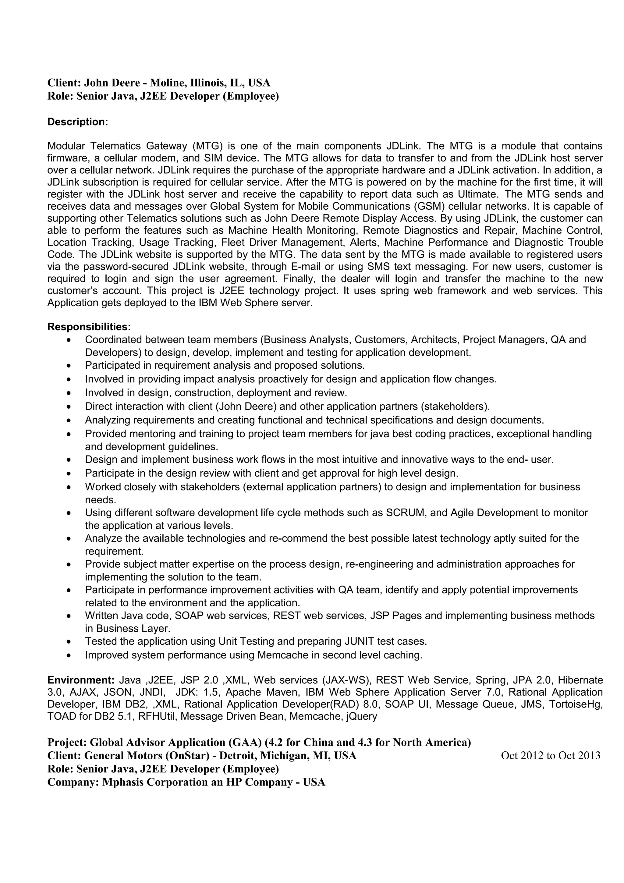 Client: John Deere - Moline, Illinois, IL, USA
Role: Senior Java, J2EE Developer (Employee)
Description:
Modular Telematics Gateway (MTG) is one of the main components JDLink. The MTG is a module that contains
firmware, a cellular modem, and SIM device. The MTG allows for data to transfer to and from the JDLink host server
over a cellular network. JDLink requires the purchase of the appropriate hardware and a JDLink activation. In addition, a
JDLink subscription is required for cellular service. After the MTG is powered on by the machine for the first time, it will
register with the JDLink host server and receive the capability to report data such as Ultimate. The MTG sends and
receives data and messages over Global System for Mobile Communications (GSM) cellular networks. It is capable of
supporting other Telematics solutions such as John Deere Remote Display Access. By using JDLink, the customer can
able to perform the features such as Machine Health Monitoring, Remote Diagnostics and Repair, Machine Control,
Location Tracking, Usage Tracking, Fleet Driver Management, Alerts, Machine Performance and Diagnostic Trouble
Code. The JDLink website is supported by the MTG. The data sent by the MTG is made available to registered users
via the password-secured JDLink website, through E-mail or using SMS text messaging. For new users, customer is
required to login and sign the user agreement. Finally, the dealer will login and transfer the machine to the new
customer’s account. This project is J2EE technology project. It uses spring web framework and web services. This
Application gets deployed to the IBM Web Sphere server.
Responsibilities:
• Coordinated between team members (Business Analysts, Customers, Architects, Project Managers, QA and
Developers) to design, develop, implement and testing for application development.
• Participated in requirement analysis and proposed solutions.
• Involved in providing impact analysis proactively for design and application flow changes.
• Involved in design, construction, deployment and review.
• Direct interaction with client (John Deere) and other application partners (stakeholders).
• Analyzing requirements and creating functional and technical specifications and design documents.
• Provided mentoring and training to project team members for java best coding practices, exceptional handling
and development guidelines.
• Design and implement business work flows in the most intuitive and innovative ways to the end- user.
• Participate in the design review with client and get approval for high level design.
• Worked closely with stakeholders (external application partners) to design and implementation for business
needs.
• Using different software development life cycle methods such as SCRUM, and Agile Development to monitor
the application at various levels.
• Analyze the available technologies and re-commend the best possible latest technology aptly suited for the
requirement.
• Provide subject matter expertise on the process design, re-engineering and administration approaches for
implementing the solution to the team.
• Participate in performance improvement activities with QA team, identify and apply potential improvements
related to the environment and the application.
• Written Java code, SOAP web services, REST web services, JSP Pages and implementing business methods
in Business Layer.
• Tested the application using Unit Testing and preparing JUNIT test cases.
• Improved system performance using Memcache in second level caching.
Environment: Java ,J2EE, JSP 2.0 ,XML, Web services (JAX-WS), REST Web Service, Spring, JPA 2.0, Hibernate
3.0, AJAX, JSON, JNDI, JDK: 1.5, Apache Maven, IBM Web Sphere Application Server 7.0, Rational Application
Developer, IBM DB2, ,XML, Rational Application Developer(RAD) 8.0, SOAP UI, Message Queue, JMS, TortoiseHg,
TOAD for DB2 5.1, RFHUtil, Message Driven Bean, Memcache, jQuery
Project: Global Advisor Application (GAA) (4.2 for China and 4.3 for North America)
Client: General Motors (OnStar) - Detroit, Michigan, MI, USA Oct 2012 to Oct 2013
Role: Senior Java, J2EE Developer (Employee)
Company: Mphasis Corporation an HP Company - USA
 