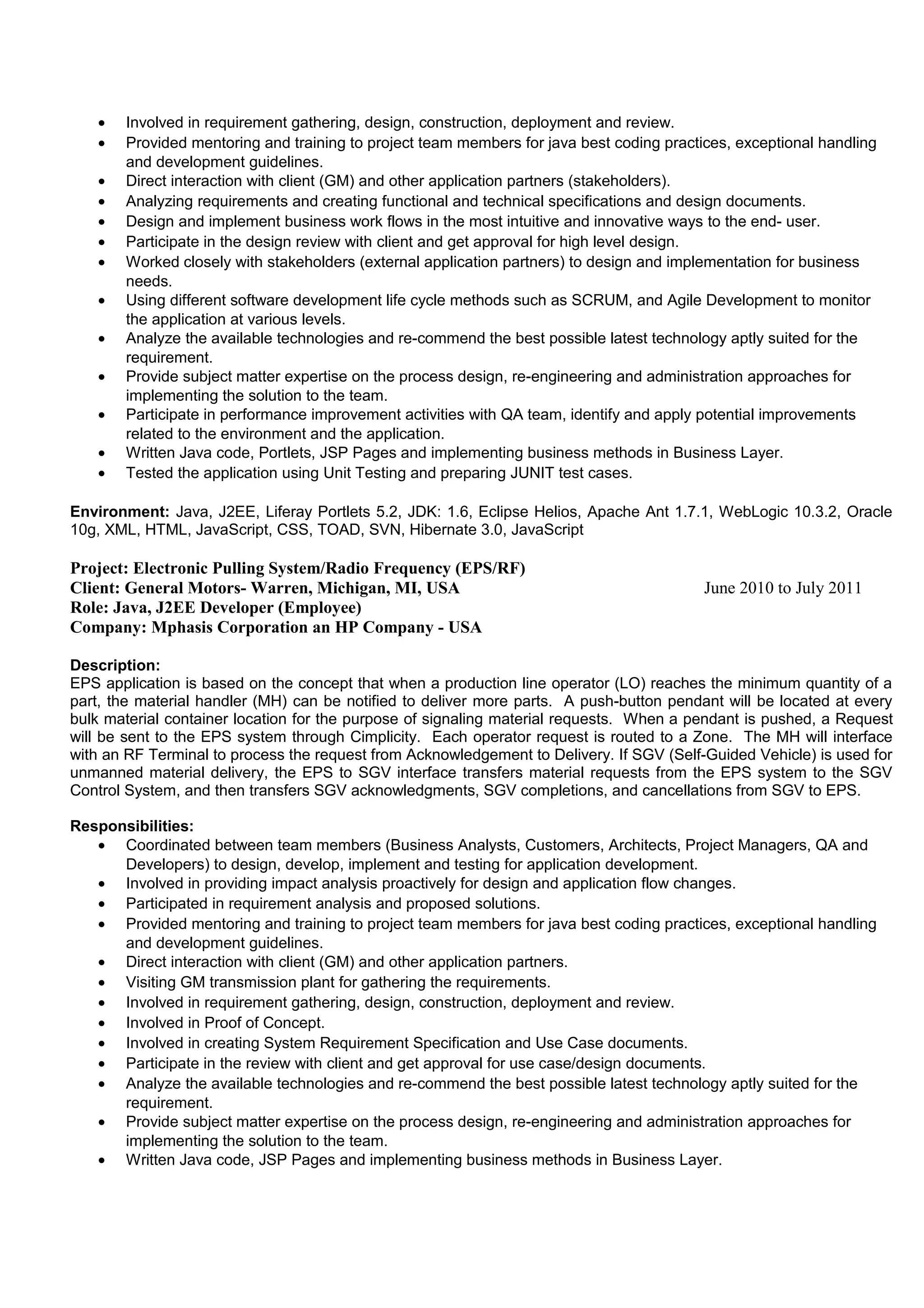 • Involved in requirement gathering, design, construction, deployment and review.
• Provided mentoring and training to project team members for java best coding practices, exceptional handling
and development guidelines.
• Direct interaction with client (GM) and other application partners (stakeholders).
• Analyzing requirements and creating functional and technical specifications and design documents.
• Design and implement business work flows in the most intuitive and innovative ways to the end- user.
• Participate in the design review with client and get approval for high level design.
• Worked closely with stakeholders (external application partners) to design and implementation for business
needs.
• Using different software development life cycle methods such as SCRUM, and Agile Development to monitor
the application at various levels.
• Analyze the available technologies and re-commend the best possible latest technology aptly suited for the
requirement.
• Provide subject matter expertise on the process design, re-engineering and administration approaches for
implementing the solution to the team.
• Participate in performance improvement activities with QA team, identify and apply potential improvements
related to the environment and the application.
• Written Java code, Portlets, JSP Pages and implementing business methods in Business Layer.
• Tested the application using Unit Testing and preparing JUNIT test cases.
Environment: Java, J2EE, Liferay Portlets 5.2, JDK: 1.6, Eclipse Helios, Apache Ant 1.7.1, WebLogic 10.3.2, Oracle
10g, XML, HTML, JavaScript, CSS, TOAD, SVN, Hibernate 3.0, JavaScript
Project: Electronic Pulling System/Radio Frequency (EPS/RF)
Client: General Motors- Warren, Michigan, MI, USA June 2010 to July 2011
Role: Java, J2EE Developer (Employee)
Company: Mphasis Corporation an HP Company - USA
Description:
EPS application is based on the concept that when a production line operator (LO) reaches the minimum quantity of a
part, the material handler (MH) can be notified to deliver more parts. A push-button pendant will be located at every
bulk material container location for the purpose of signaling material requests. When a pendant is pushed, a Request
will be sent to the EPS system through Cimplicity. Each operator request is routed to a Zone. The MH will interface
with an RF Terminal to process the request from Acknowledgement to Delivery. If SGV (Self-Guided Vehicle) is used for
unmanned material delivery, the EPS to SGV interface transfers material requests from the EPS system to the SGV
Control System, and then transfers SGV acknowledgments, SGV completions, and cancellations from SGV to EPS.
Responsibilities:
• Coordinated between team members (Business Analysts, Customers, Architects, Project Managers, QA and
Developers) to design, develop, implement and testing for application development.
• Involved in providing impact analysis proactively for design and application flow changes.
• Participated in requirement analysis and proposed solutions.
• Provided mentoring and training to project team members for java best coding practices, exceptional handling
and development guidelines.
• Direct interaction with client (GM) and other application partners.
• Visiting GM transmission plant for gathering the requirements.
• Involved in requirement gathering, design, construction, deployment and review.
• Involved in Proof of Concept.
• Involved in creating System Requirement Specification and Use Case documents.
• Participate in the review with client and get approval for use case/design documents.
• Analyze the available technologies and re-commend the best possible latest technology aptly suited for the
requirement.
• Provide subject matter expertise on the process design, re-engineering and administration approaches for
implementing the solution to the team.
• Written Java code, JSP Pages and implementing business methods in Business Layer.
 