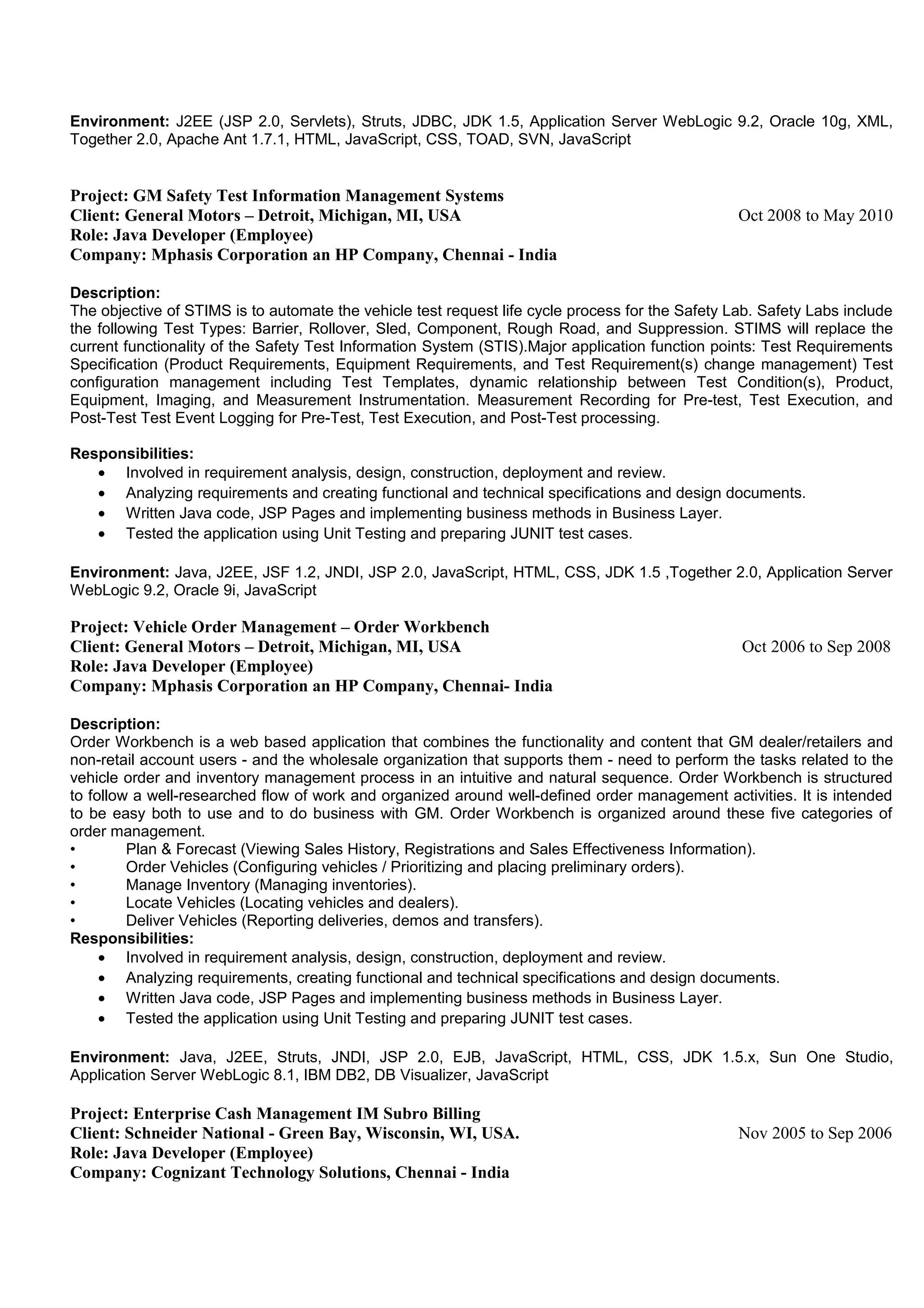 Environment: J2EE (JSP 2.0, Servlets), Struts, JDBC, JDK 1.5, Application Server WebLogic 9.2, Oracle 10g, XML,
Together 2.0, Apache Ant 1.7.1, HTML, JavaScript, CSS, TOAD, SVN, JavaScript
Project: GM Safety Test Information Management Systems
Client: General Motors – Detroit, Michigan, MI, USA Oct 2008 to May 2010
Role: Java Developer (Employee)
Company: Mphasis Corporation an HP Company, Chennai - India
Description:
The objective of STIMS is to automate the vehicle test request life cycle process for the Safety Lab. Safety Labs include
the following Test Types: Barrier, Rollover, Sled, Component, Rough Road, and Suppression. STIMS will replace the
current functionality of the Safety Test Information System (STIS).Major application function points: Test Requirements
Specification (Product Requirements, Equipment Requirements, and Test Requirement(s) change management) Test
configuration management including Test Templates, dynamic relationship between Test Condition(s), Product,
Equipment, Imaging, and Measurement Instrumentation. Measurement Recording for Pre-test, Test Execution, and
Post-Test Test Event Logging for Pre-Test, Test Execution, and Post-Test processing.
Responsibilities:
• Involved in requirement analysis, design, construction, deployment and review.
• Analyzing requirements and creating functional and technical specifications and design documents.
• Written Java code, JSP Pages and implementing business methods in Business Layer.
• Tested the application using Unit Testing and preparing JUNIT test cases.
Environment: Java, J2EE, JSF 1.2, JNDI, JSP 2.0, JavaScript, HTML, CSS, JDK 1.5 ,Together 2.0, Application Server
WebLogic 9.2, Oracle 9i, JavaScript
Project: Vehicle Order Management – Order Workbench
Client: General Motors – Detroit, Michigan, MI, USA Oct 2006 to Sep 2008
Role: Java Developer (Employee)
Company: Mphasis Corporation an HP Company, Chennai- India
Description:
Order Workbench is a web based application that combines the functionality and content that GM dealer/retailers and
non-retail account users - and the wholesale organization that supports them - need to perform the tasks related to the
vehicle order and inventory management process in an intuitive and natural sequence. Order Workbench is structured
to follow a well-researched flow of work and organized around well-defined order management activities. It is intended
to be easy both to use and to do business with GM. Order Workbench is organized around these five categories of
order management.
• Plan & Forecast (Viewing Sales History, Registrations and Sales Effectiveness Information).
• Order Vehicles (Configuring vehicles / Prioritizing and placing preliminary orders).
• Manage Inventory (Managing inventories).
• Locate Vehicles (Locating vehicles and dealers).
• Deliver Vehicles (Reporting deliveries, demos and transfers).
Responsibilities:
• Involved in requirement analysis, design, construction, deployment and review.
• Analyzing requirements, creating functional and technical specifications and design documents.
• Written Java code, JSP Pages and implementing business methods in Business Layer.
• Tested the application using Unit Testing and preparing JUNIT test cases.
Environment: Java, J2EE, Struts, JNDI, JSP 2.0, EJB, JavaScript, HTML, CSS, JDK 1.5.x, Sun One Studio,
Application Server WebLogic 8.1, IBM DB2, DB Visualizer, JavaScript
Project: Enterprise Cash Management IM Subro Billing
Client: Schneider National - Green Bay, Wisconsin, WI, USA. Nov 2005 to Sep 2006
Role: Java Developer (Employee)
Company: Cognizant Technology Solutions, Chennai - India
 