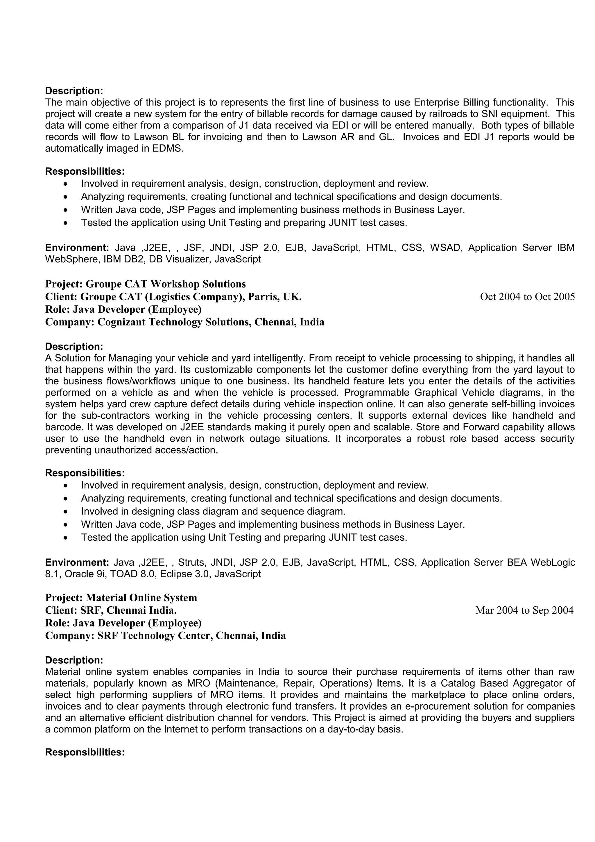 Description:
The main objective of this project is to represents the first line of business to use Enterprise Billing functionality. This
project will create a new system for the entry of billable records for damage caused by railroads to SNI equipment. This
data will come either from a comparison of J1 data received via EDI or will be entered manually. Both types of billable
records will flow to Lawson BL for invoicing and then to Lawson AR and GL. Invoices and EDI J1 reports would be
automatically imaged in EDMS.
Responsibilities:
• Involved in requirement analysis, design, construction, deployment and review.
• Analyzing requirements, creating functional and technical specifications and design documents.
• Written Java code, JSP Pages and implementing business methods in Business Layer.
• Tested the application using Unit Testing and preparing JUNIT test cases.
Environment: Java ,J2EE, , JSF, JNDI, JSP 2.0, EJB, JavaScript, HTML, CSS, WSAD, Application Server IBM
WebSphere, IBM DB2, DB Visualizer, JavaScript
Project: Groupe CAT Workshop Solutions
Client: Groupe CAT (Logistics Company), Parris, UK. Oct 2004 to Oct 2005
Role: Java Developer (Employee)
Company: Cognizant Technology Solutions, Chennai, India
Description:
A Solution for Managing your vehicle and yard intelligently. From receipt to vehicle processing to shipping, it handles all
that happens within the yard. Its customizable components let the customer define everything from the yard layout to
the business flows/workflows unique to one business. Its handheld feature lets you enter the details of the activities
performed on a vehicle as and when the vehicle is processed. Programmable Graphical Vehicle diagrams, in the
system helps yard crew capture defect details during vehicle inspection online. It can also generate self-billing invoices
for the sub-contractors working in the vehicle processing centers. It supports external devices like handheld and
barcode. It was developed on J2EE standards making it purely open and scalable. Store and Forward capability allows
user to use the handheld even in network outage situations. It incorporates a robust role based access security
preventing unauthorized access/action.
Responsibilities:
• Involved in requirement analysis, design, construction, deployment and review.
• Analyzing requirements, creating functional and technical specifications and design documents.
• Involved in designing class diagram and sequence diagram.
• Written Java code, JSP Pages and implementing business methods in Business Layer.
• Tested the application using Unit Testing and preparing JUNIT test cases.
Environment: Java ,J2EE, , Struts, JNDI, JSP 2.0, EJB, JavaScript, HTML, CSS, Application Server BEA WebLogic
8.1, Oracle 9i, TOAD 8.0, Eclipse 3.0, JavaScript
Project: Material Online System
Client: SRF, Chennai India. Mar 2004 to Sep 2004
Role: Java Developer (Employee)
Company: SRF Technology Center, Chennai, India
Description:
Material online system enables companies in India to source their purchase requirements of items other than raw
materials, popularly known as MRO (Maintenance, Repair, Operations) Items. It is a Catalog Based Aggregator of
select high performing suppliers of MRO items. It provides and maintains the marketplace to place online orders,
invoices and to clear payments through electronic fund transfers. It provides an e-procurement solution for companies
and an alternative efficient distribution channel for vendors. This Project is aimed at providing the buyers and suppliers
a common platform on the Internet to perform transactions on a day-to-day basis.
Responsibilities:
 