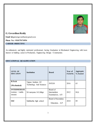 1
G. Govardhan Reddy
Email id:gurramgovardhan@gmail.com
Phone No: +918179174954
CAREER OBJECTIVE
An enthusiastic and highly motivated professional, having Graduation in Mechanical Engineering with keen
interest in building career in Production, Engineering Design / Construction.
EDUCATIONAL QUALIFICATION
LEVEL OF
EDUCATION
Institution Board
Year of
PASSING
Aggregate
% Scored
B.Tech
(Mechanical)
Vignan Institute Of
Technology And Sciences
JNTUH 2016 65
INTERMEDIATE
(science + maths
stream)
Sri narayana Jr.College
Board of
Intermediate
Examination, A.P.
2012 84.6
SSC Siddhartha high school
Board of Secondary
Education, A.P.
2010 89
 