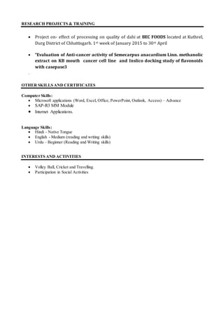 RESEARCH PROJECTS & TRAINING
 Project on- effect of processing on quality of dahi at BEC FOODS located at Kuthrel,
Durg District of Chhattisgarh. 1st week of January 2015 to 30st April
 “Evaluation of Anti-cancer activity of Semecarpus anacardium Linn. methanolic
extract on KB mouth cancer cell line and Inslico docking study of flavonoids
with casepase3
.
OTHER SKILLS AND CERTIFICATES
Computer Skills:
 Microsoft applications (Word, Excel, Office, PowerPoint, Outlook, Access) – Advance
 SAP-R3 MM Module
 Internet Applications.
Language Skills:
 Hindi - Native Tongue
 English - Medium (reading and writing skills)
 Urdu – Beginner (Reading and Writing skills)
INTERESTS AND ACTIVITIES
 Volley Ball, Cricket and Travelling.
 Participation in Social Activities
 