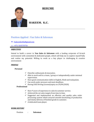 RESUME
HAKEEM. K.C.
Position Applied : Van Sales & Salesman
* : hakeemkchfa@gmail.com
È: +971-503570756
OBJECTIVES
Intend to build a career in Van Sales & Salesman with a leading corporate of hi-tech
environment with committed & dedicated people, which will help me to explore myself fully
and realize my potential. Willing to work as a key player in challenging & creative
environment
PROFILE
Personal
 Cheerful, enthusiastic & innovative.
 Able to work well in a team / group or independently under minimal
supervision.
 Have good communication skills in English, Hindi and malayalam.
 Can work under pressure and meet deadlines.
 Having UAE Driving License(expiry on 29/04/2020)
Professional
 Have 9 years of experience in sales & customer service.
 Achieved the set sales targets from time to time.
 Suggested and implemented an effective and quality sales order
processing system which ensured smooth functioning of production
and timely delivery of finished goods to customer.
 A dedicated team player.
WORK HISTORY
Position : Salesman
 