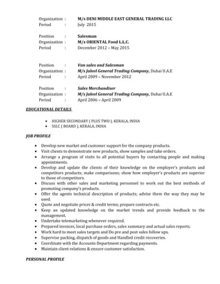 Organization : M/s DENI MIDDLE EAST GENERAL TRADING LLC
Period : July 2015
Position : Salesman
Organization : M/s ORIENTAL Food L.L.C.
Period : December 2012 – May 2015
Position : Van sales and Salesman
Organization : M/s Jaleel General Trading Company, Dubai U.A.E
Period : April 2009 – November 2012
Position : Sales Merchandiser
Organization : M/s Jaleel General Trading Company, Dubai U.A.E
Period : April 2006 – April 2009
EDUCATIONAL DETAILS
• HIGHER SECONDARY ( PLUS TWO ), KERALA, INDIA
• SSLC ( BOARD ), KERALA, INDIA
JOB PROFILE
• Develop new market and customer support for the company products.
• Visit clients to demonstrate new products, show samples and take orders.
• Arrange a program of visits to all potential buyers by contacting people and making
appointments.
• Develop and update the clients of their knowledge on the employer’s products and
competitors products; make comparisons; show how employer’s products are superior
to those of competitors.
• Discuss with other sales and marketing personnel to work out the best methods of
promoting company’s products.
• Offer the agents technical description of products; advise them the way they may be
used.
• Quote and negotiate prices & credit terms; prepare contracts etc.
• Keep an updated knowledge on the market trends and provide feedback to the
management.
• Undertake telemarketing whenever required.
• Prepared invoices, local purchase orders, sales summary and actual sales reports.
• Work hard to meet sales targets and Do pre and post sales follow ups.
• Supervise packing, dispatch of goods and Handled credit recoveries.
• Coordinate with the Accounts Department regarding payments.
• Maintain client relations & ensure customer satisfaction.
PERSONAL PROFILE
 