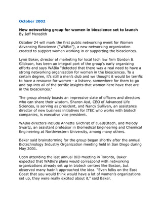 October 2002
New networking group for women in bioscience set to launch
By Jeff Meredith
October 24 will mark the first public networking event for Women
Advancing Bioscience (“WABio”), a new networking organization
created to support women working in or supporting the biosciences.
Lynn Baker, director of marketing for local tech law firm Gordon &
Glickson, has been an integral part of the group’s early organizing
efforts and says WABio “detected that there was a real need to have a
strong networking organization for women in the biosciences. To a
certain degree, it’s still a men’s club and we thought it would be terrific
to have a resource for women - a listserv, somewhere for them to go
and tap into all of the terrific insights that women here have that are
in the biosciences.”
The group already boasts an impressive slate of officers and directors
who can share their wisdom. Sharon Ayd, CEO of Advanced Life
Sciences, is serving as president, and Nancy Sullivan, an assistance
director of new business initiatives for ITEC who works with biotech
companies, is executive vice president.
WABio directors include Annette Gilchrist of cueBIOtech, and Melody
Swartz, an assistant professor in Biomedical Engineering and Chemical
Engineering at Northwestern University, among many others.
Baker said brainstorming for the group began shortly after the annual
Biotechnology Industry Organization meeting held in San Diego during
May 2001.
Upon attending the last annual BIO meeting in Toronto, Baker
expected that WABio’s plans would correspond with networking
organizations already set up in biotech centers like Boston, but
observed many hadn’t approached the idea. “Even folks on the East
Coast that you would think would have a lot of women’s organizations
set up, they were really excited about it,” said Baker.
 