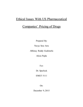 Ethical Issues With US Pharmaceutical
Companies’ Pricing of Drugs
Prepared By:
Navya Sree Arra
Abhinay Reddy Gudimetla
Alicia Pajda
For:
Dr. Spurlock
EMGT 5111
On:
December 9, 2015
 