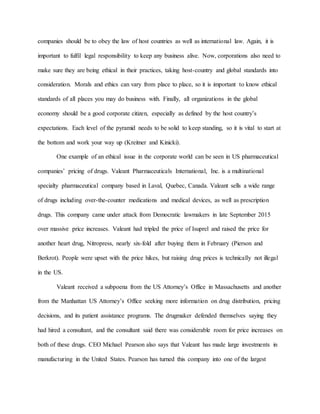 companies should be to obey the law of host countries as well as international law. Again, it is
important to fulfil legal responsibility to keep any business alive. Now, corporations also need to
make sure they are being ethical in their practices, taking host-country and global standards into
consideration. Morals and ethics can vary from place to place, so it is important to know ethical
standards of all places you may do business with. Finally, all organizations in the global
economy should be a good corporate citizen, especially as defined by the host country’s
expectations. Each level of the pyramid needs to be solid to keep standing, so it is vital to start at
the bottom and work your way up (Kreitner and Kinicki).
One example of an ethical issue in the corporate world can be seen in US pharmaceutical
companies’ pricing of drugs. Valeant Pharmaceuticals International, Inc. is a multinational
specialty pharmaceutical company based in Laval, Quebec, Canada. Valeant sells a wide range
of drugs including over-the-counter medications and medical devices, as well as prescription
drugs. This company came under attack from Democratic lawmakers in late September 2015
over massive price increases. Valeant had tripled the price of Isuprel and raised the price for
another heart drug, Nitropress, nearly six-fold after buying them in February (Pierson and
Berkrot). People were upset with the price hikes, but raising drug prices is technically not illegal
in the US.
Valeant received a subpoena from the US Attorney’s Office in Massachusetts and another
from the Manhattan US Attorney’s Office seeking more information on drug distribution, pricing
decisions, and its patient assistance programs. The drugmaker defended themselves saying they
had hired a consultant, and the consultant said there was considerable room for price increases on
both of these drugs. CEO Michael Pearson also says that Valeant has made large investments in
manufacturing in the United States. Pearson has turned this company into one of the largest
 
