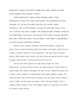 pharmaceutical companies in the world by acquiring many smaller companies and cutting
research spending for these companies (Cordeiro).
Another pharmaceutical company currently undergoing scrutiny is Turing
Pharmaceuticals. In August 2013, Turing bought the rights to the drug Daraprim from Impax
Laboratories, Inc. This drug is the standard drug used to treat a parasitic infection,
toxoplasmosis, which can be life threatening for people with compromised immune systems,
such as AIDS and cancer patients (Vaughan). After acquiring the rights to Daraprim, founder and
CEO, Martin Shkreli, raised the price of the drug from $13.50 a tablet to an insanely high $750 a
tablet, almost a 5000% price increase. The same medicine is sold in Britain by GlaxoSmithKline
for 43 pence (66 cents) a pill (Pierson and Berkrot).
Infectious disease specialists immediately protested this ridiculous overnight price
increase. Doctors worried that the drug would be too expensive and hospitals would be forced to
use other, less effective alternatives to treat toxoplasmosis. After much criticism and media
exposure, Shkreli agreed to lower the price of the tablet, but has not stated the new price or when
the change would take effect. It still has not been lowered to this date.
The New York attorney general has recently begun an inquiry into Turing
Pharmaceuticals, not based on the price increase, but actually looking into whether Turing has
violated antitrust rules. People are speculating that Turing may have violated these antitrust rules
by trying to restrict competition by taking Daraprim off the regular distribution channels. This
would mean that it would be much harder for companies who make generic versions of drugs to
acquire a sample to be able to make a new generic version of the drug (Vaughan). This is a
completely different situation in itself, but also highly unethical as it would make it even harder
for everyone to acquire the drug.
 